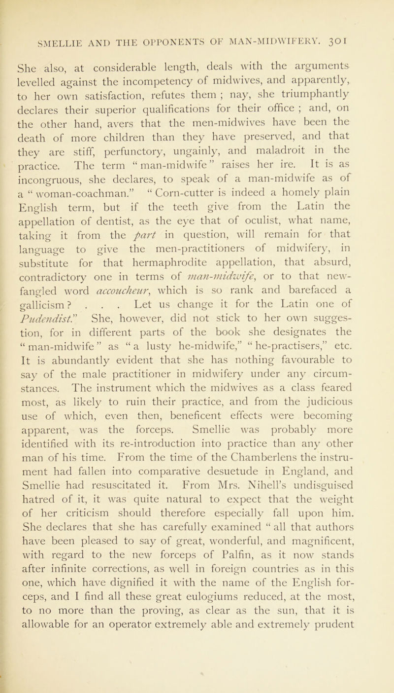 She also, at considerable length, deals with the arguments levelled against the incompetency of midwives, and apparently, to her own satisfaction, refutes them ; nay, she triumphantly declares their superior qualifications for their office ; and, on the other hand, avers that the men-midwives have been the death of more children than they have preserved, and that they are stiff, perfunctory, ungainly, and maladroit in the practice. The term “man-midwife” raises her ire. It is as incongruous, she declares, to speak of a man-midwife as of a “ woman-coachman.” “ Corn-cutter is indeed a homely plain English term, but if the teeth give from the Latin the appellation of dentist, as the eye that of oculist, what name, taking it from the part in question, will remain for that language to give the men-practitioners of midwifery, in substitute for that hermaphrodite appellation, that absurd, contradictory one in terms of man-midwife, or to that new- fangled word accoucheur, which is so rank and barefaced a gallicism ? . . . Let us change it for the Latin one of o 0 PudendistP She, however, did not stick to her own sugges- tion, for in different parts of the book she designates the “ man-midwife ” as “ a lusty he-midwife,” “ he-practisers,” etc. It is abundantly evident that she has nothing favourable to say of the male practitioner in midwifery under any circum- stances. The instrument which the midwives as a class feared most, as likely to ruin their practice, and from the judicious use of which, even then, beneficent effects were becoming apparent, was the forceps. Smellie was probably more identified with its re-introduction into practice than any other man of his time. Lrom the time of the Chamberlens the instru- ment had fallen into comparative desuetude in England, and Smellie had resuscitated it. Lrom Mrs. Nihell’s undisguised hatred of it, it was quite natural to expect that the weight of her criticism should therefore especially fall upon him. She declares that she has carefully examined “ all that authors have been pleased to say of great, wonderful, and magnificent, with regard to the new forceps of Palfin, as it now stands after infinite corrections, as well in foreign countries as in this one, which have dignified it with the name of the English for- ceps, and I find all these great eulogiums reduced, at the most, to no more than the proving, as clear as the sun, that it is allowable for an operator extremely able and extremely prudent