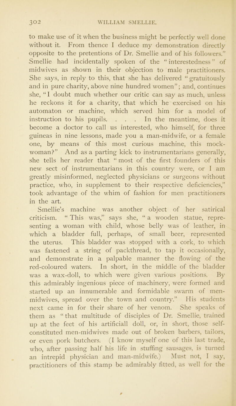 to make use of it when the business might be perfectly well done without it. From thence I deduce my demonstration directly opposite to the pretentions of Dr. Smellie and of his followers.” Smellie had incidentally spoken of the “ interestedness ” of midwives as shown in their objection to male practitioners. She says, in reply to this, that she has delivered “ gratuitously and in pure charity, above nine hundred women”; and, continues she, “I doubt much whether our critic can say as much, unless he reckons it for a charity, that which he exercised on his automaton or machine, which served him for a model of instruction to his pupils. . . . In the meantime, does it become a doctor to call us interested, who himself, for three guineas in nine lessons, made you a man-midwife, or a female one, by means of this most curious machine, this mock- woman?” And as a parting kick to instrumentarians generally, she tells her reader that “ most of the first founders of this new sect of instrumentarians in this country were, or I am greatly misinformed, neglected physicians or surgeons without practice, who, in supplement to their respective deficiencies,” took advantage of the whim of fashion for men practitioners in the art. Smellie’s machine was another object of her satirical criticism. “ This was,” says she, “ a wooden statue, repre- senting a woman with child, whose belly was of leather, in which a bladder full, perhaps, of small beer, represented the uterus. This bladder was stopped with a cork, to which was fastened a string of packthread, to tap it occasionally, and demonstrate in a palpable manner the flowing of the red-coloured waters. In short, in the middle of the bladder was a wax-doll, to which were given various positions. By this admirably ingenious piece of machinery, were formed and started up an innumerable and formidable swarm of men- midwives, spread over the town and country.” His students next came in for their share of her venom. She speaks of them as “ that multitude of disciples of Dr. Smellie, trained up at the feet of his artificiall doll, or, in short, those self- constituted men-midwives made out of broken barbers, tailors, or even pork butchers. (I know myself one of this last trade, who, after passing half his life in stuffing sausages, is turned an intrepid physician and man-midwife.) Must not, I say, practitioners of this stamp be admirably fitted, as well for the