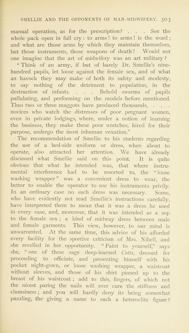 manual operation, as for the prescription? . . . See the whole pack open in full cry : to arms ! to arms ! is the word ; and what are those arms by which they maintain themselves, but those instruments, those weapons of death ! Would not one imagine that the art of midwifery was an art military ? “ Think of an army, if but of barely Dr. Smellie’s nine- hundred pupils, let loose against the female sex, and of what an havock they may make of both its safety and modesty, to say nothing of the detriment to population, in the destruction of infants. . . . Behold swarms of pupils pullulating, and performing on the models before mentioned. Thus two or three maggots have produced thousands, . novices who watch the distresses of poor pregnant women, even in private lodgings, where, under a notion of learning the business, they make these poor wretches, hired for their purpose, undergo the most inhuman vexation.” The recommendation of Smellie to his students regarding the use of a bed-side uniform or dress, when about to operate, also attracted her attention. We have already discussed what Smellie said on this point. It is quite obvious that what he intended was, that where instru- mental interference had to be resorted to, the “ loose washing wrapper ” was a convenient dress to wear, the better to enable the operator to use his instruments privily. In an ordinary case no such dress was necessary. Some, who have evidently not read Smellie’s instructions carefully, have interpreted them to mean that it was a dress he used in every case, and, moreover, that it was intended as a sop to the female sex ; a kind of midway dress between male and female garments. This view, however, to our mind is unwarranted. At the same time, this advice of his afforded every facility for the sportive criticism of Mrs. Nihell, and she revelled in her opportunity. “ Paint to yourself,” says she, “ one of these sage deep-learned Cotts, dressed for proceeding to officiate, and presenting himself with his pocket night-gown, or loose washing wrapper, a waistcoat without sleeves, and those of his shirt pinned up to the breast of his waistcoat ; add to this, fingers, of which not the nicest paring the nails will ever cure the stiffness and clumsiness ; and you will hardly deny its being somewhat puzzling, the giving a name to such a hcteroclite figure ?