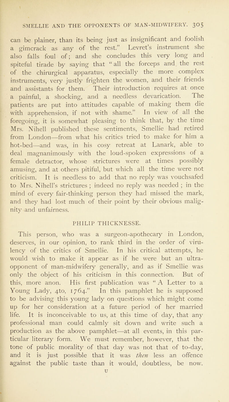 can be plainer, than its being just as insignificant and foolish a gimcrack as any of the rest.” Levret’s instrument she also falls foul of; and she concludes this very long and spiteful tirade by saying that “ all the forceps and the rest of the chirurgical apparatus, especially the more complex instruments, very justly frighten the women, and their friends and assistants for them. Their introduction requires at once a painful, a shocking, and a needless devarication. I he patients are put into attitudes capable of making them die with apprehension, if not with shame.” In view of all the foregoing, it is somewhat pleasing to think that, by the time Mrs. Nihell published these sentiments, Smellie had retired from London—from what his critics tried to make for him a hot-bed—and was, in his cosy retreat at Lanark, able to deal magnanimously with the loud-spoken expressions of a female detractor, whose strictures were at times possibly amusing, and at others pitiful, but which all the time were not criticism. It is needless to add that no reply was vouchsafed to M rs. Nihell’s strictures ; indeed no reply was needed ; in the mind of every fair-thinking person they had missed the mark, and they had lost much of their point by their obvious malig- nity and unfairness. PHILIP THICKNESSE. This person, who was a surgeon-apothecary in London, deserves, in our opinion, to rank third in the order of viru- lency of the critics of Smellie. In his critical attempts, he would wish to make it appear as if he were but an ultra- opponent of man-midwifery generally, and as if Smellie was only the object of his criticism in this connection. But of this, more anon. His first publication was “ A Letter to a Young Lady, qto, 1764.” In this pamphlet he is supposed to be advising this young lady on questions which might come up for her consideration at a future period of her married life. It is inconceivable to us, at this time of day, that any professional man could calmly sit down and write such a production as the above pamphlet—at all events, in this par- ticular literary form. We must remember, however, that the tone of public morality of that day was not that of to-day, and it is just possible that it was then less an offence against the public taste than it would, doubtless, be now. u