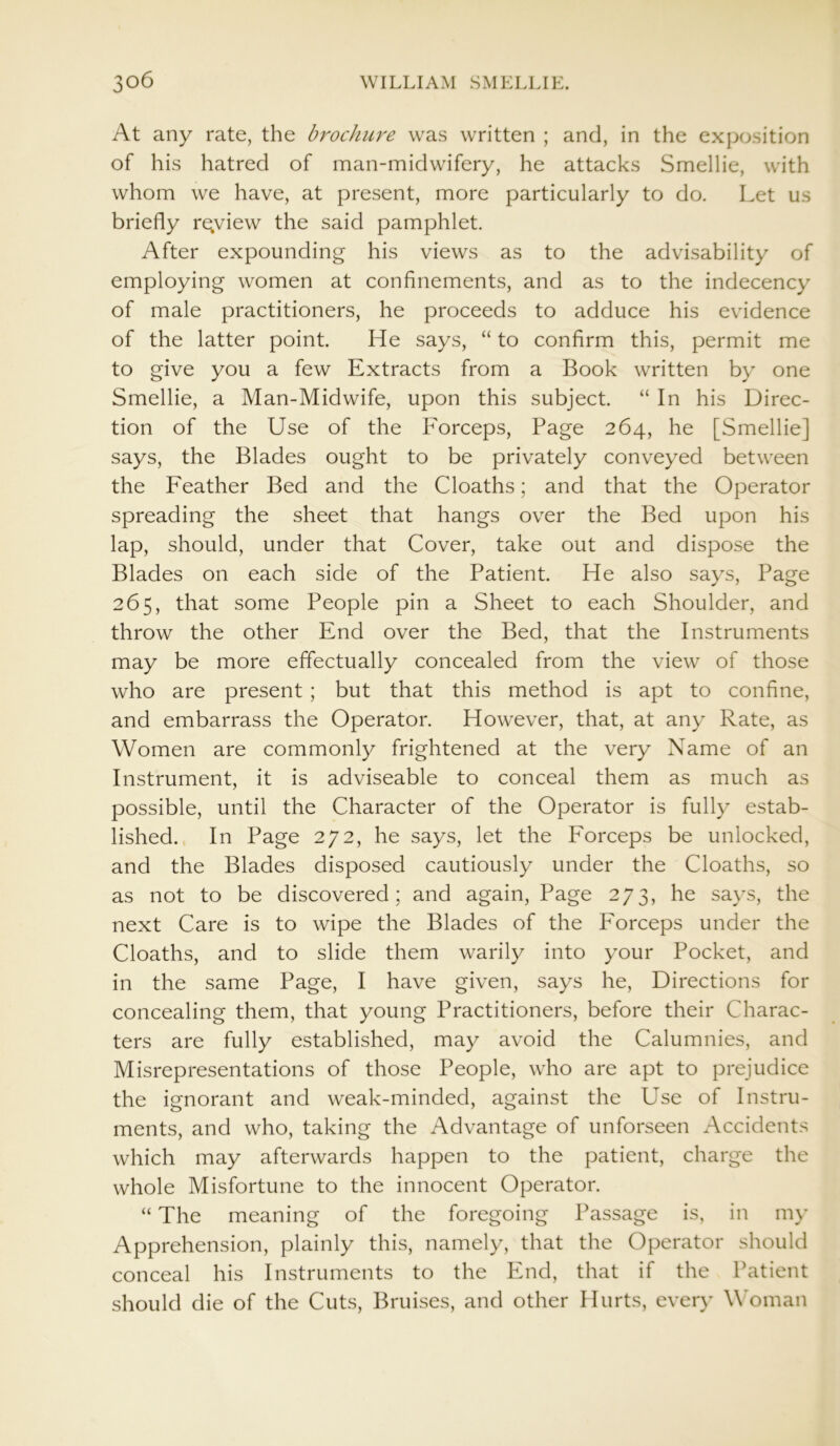 At any rate, the brochure was written ; and, in the exposition of his hatred of man-midwifery, he attacks Smellie, with whom we have, at present, more particularly to do. Let us briefly re,view the said pamphlet. After expounding his views as to the advisability of employing women at confinements, and as to the indecency of male practitioners, he proceeds to adduce his evidence of the latter point. He says, “ to confirm this, permit me to give you a few Extracts from a Book written by one Smellie, a Man-Midwife, upon this subject. “ In his Direc- tion of the Use of the Forceps, Page 264, he [Smellie] says, the Blades ought to be privately conveyed between the Feather Bed and the Cloaths; and that the Operator spreading the sheet that hangs over the Bed upon his lap, should, under that Cover, take out and dispose the Blades on each side of the Patient. He also says, Page 265, that some People pin a Sheet to each Shoulder, and throw the other End over the Bed, that the Instruments may be more effectually concealed from the view of those who are present ; but that this method is apt to confine, and embarrass the Operator. However, that, at any Rate, as Women are commonly frightened at the very Name of an Instrument, it is adviseable to conceal them as much as possible, until the Character of the Operator is fully estab- lished. In Page 272, he says, let the Forceps be unlocked, and the Blades disposed cautiously under the Cloaths, so as not to be discovered; and again, Page 273, he says, the next Care is to wipe the Blades of the Forceps under the Cloaths, and to slide them warily into your Pocket, and in the same Page, I have given, says he, Directions for concealing them, that young Practitioners, before their Charac- ters are fully established, may avoid the Calumnies, and Misrepresentations of those People, who are apt to prejudice the ignorant and weak-minded, against the Use of Instru- ments, and who, taking the Advantage of unforseen Accidents which may afterwards happen to the patient, charge the whole Misfortune to the innocent Operator. “ The meaning of the foregoing Passage is, in my Apprehension, plainly this, namely, that the Operator should conceal his Instruments to the End, that if the Patient should die of the Cuts, Bruises, and other Hurts, every Woman