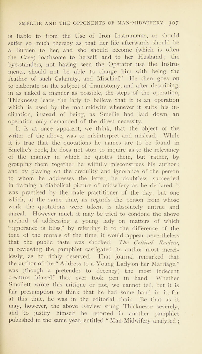 is liable to from the Use of Iron Instruments, or should suffer so much thereby as that her life afterwards should be a Burden to her, and she should become (which is often the Case) loathsome to herself, and to her Husband ; the bye-standers, not having seen the Operator use the Instru- ments, should not be able to charge him with being the Author of such Calamity, and Mischief.” He then goes on to elaborate on the subject of Craniotomy, and after describing, in as naked a manner as possible, the steps of the operation, Thicknesse leads the lady to believe that it is an operation which is used by the man-midwife whenever it suits his in- clination, instead of being, as Smellie had laid down, an operation only demanded of the direst necessity. It is at once apparent, we think, that the object of the writer of the above, was to misinterpret and mislead. While it is true that the quotations he names are to be found in Smellie’s book, he does not stop to inquire as to the relevancy of the manner in which he quotes them, but rather, by grouping them together he wilfully misconstrues his author ; and by playing on the credulity and ignorance of the person to whom he addresses the letter, he doubtless succeeded in framing a diabolical picture of midwifery as he declared it was practised by the male practitioner of the day, but one which, at the same time, as regards the person from whose work the quotations were taken, is absolutely untrue and unreal. However much it may be tried to condone the above method of addressing a young lady on matters of which “ ignorance is bliss,” by referring it to the difference of the tone of the morals of the time, it would appear nevertheless that the public taste was shocked. The Critical Review, in reviewing the pamphlet castigated its author most merci- lessly, as he richly deserved. That journal remarked that the author of the “Address to a Young Lady on her Marriage,” was (though a pretender to decency) the most indecent creature himself that ever took pen in hand. Whether Smollett wrote this critique or not, we cannot tell, but it is fair presumption to think that he had some hand in it, for at this time, he was in the editorial chair. Be that as it may, however, the above Review stung Thicknesse severely, and to justify himself he retorted in another pamphlet published in the same year, entitled “ Man-Midwifery analysed ;