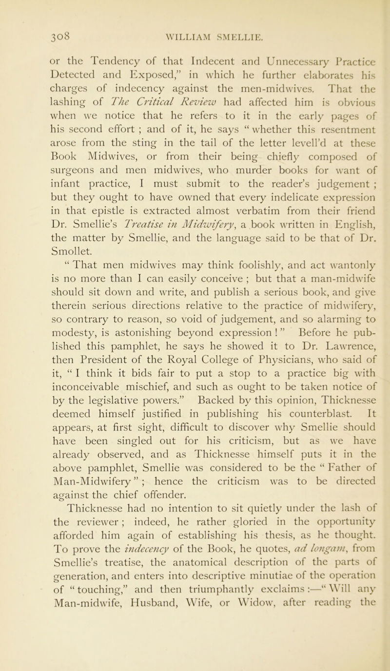 or the Tendency of that Indecent and Unnecessary Practice Detected and Exposed,” in which he further elaborates his charges of indecency against the men-midwives. That the lashing of The Critical Review had affected him is obvious when we notice that he refers to it in the early pages of his second effort ; and of it, he says “ whether this resentment arose from the sting in the tail of the letter levelhd at these Book Midwives, or from their being chiefly composed of surgeons and men midwives, who murder books for want of infant practice, I must submit to the reader’s judgement ; but they ought to have owned that every indelicate expression in that epistle is extracted almost verbatim from their friend Dr. Smellie’s Treatise in Midwifery, a book written in English, the matter by Smellie, and the language said to be that of Dr. Smollet. “ That men midwives may think foolishly, and act wantonly is no more than I can easily conceive ; but that a man-midwife should sit down and write, and publish a serious book, and give therein serious directions relative to the practice of midwifery, so contrary to reason, so void of judgement, and so alarming to modesty, is astonishing beyond expression ! ” Before he pub- lished this pamphlet, he says he showed it to Dr. Lawrence, then President of the Royal College of Physicians, who said of it, “ I think it bids fair to put a stop to a practice big with inconceivable mischief, and such as ought to be taken notice of by the legislative powers.” Backed by this opinion, Thicknesse deemed himself justified in publishing his counterblast. It appears, at first sight, difficult to discover why Smellie should have been singled out for his criticism, but as we have already observed, and as Thicknesse himself puts it in the above pamphlet, Smellie was considered to be the “ Father of Man-Midwifery”; hence the criticism was to be directed against the chief offender. Thicknesse had no intention to sit quietly under the lash of the reviewer; indeed, he rather gloried in the opportunity afforded him again of establishing his thesis, as he thought. To prove the indecency of the Book, he quotes, ad longam, from Smellie’s treatise, the anatomical description of the parts of generation, and enters into descriptive minutiae of the operation of “touching,” and then triumphantly exclaims:—“Will any Man-midwife, Husband, Wife, or Widow, after reading the