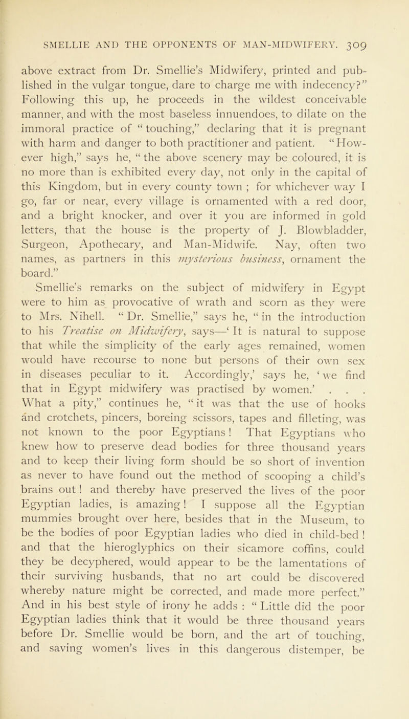 above extract from Dr. Smellie’s Midwifery, printed and pub- lished in the vulgar tongue, dare to charge me with indecency?” Following this up, he proceeds in the wildest conceivable manner, and with the most baseless innuendoes, to dilate on the immoral practice of “ touching,” declaring that it is pregnant with harm and danger to both practitioner and patient. “How- ever high,” says he, “ the above scenery may be coloured, it is no more than is exhibited every day, not only in the capital of this Kingdom, but in every county town ; for whichever way I go, far or near, every village is ornamented with a red door, and a bright knocker, and over it you are informed in gold letters, that the house is the property of J. Blowbladder, Surgeon, Apothecary, and Man-Midwife. Nay, often two names, as partners in this mysterious Imsiness, ornament the board.” Smellie’s remarks on the subject of midwifery in Egypt were to him as provocative of wrath and scorn as they were to Mrs. Nihell. “Dr. Smellie,” says he, “in the introduction to his Treatise on Midwifery, says—‘ It is natural to suppose that while the simplicity of the early ages remained, women would have recourse to none but persons of their own sex in diseases peculiar to it. Accordingly,’ says he, ‘ we find that in Egypt midwifery was practised by women.’ What a pity,” continues he, “ it was that the use of hooks and crotchets, pincers, boreing scissors, tapes and filleting, was not known to the poor Egyptians ! That Egyptians who knew how to preserve dead bodies for three thousand years and to keep their living form should be so short of invention as never to have found out the method of scooping a child’s brains out! and thereby have preserved the lives of the poor Egypt*3-11 ladies, is amazing! I suppose all the Egyptian mummies brought over here, besides that in the Museum, to be the bodies of poor Egyptian ladies who died in child-bed ! and that the hieroglyphics on their sicamore coffins, could they be decyphered, would appear to be the lamentations of their surviving husbands, that no art could be discovered whereby nature might be corrected, and made more perfect.” And in his best style of irony he adds : “ Little did the poor Egyptian ladies think that it would be three thousand years before Dr. Smellie would be born, and the art of touching and saving women’s lives in this dangerous distemper, be