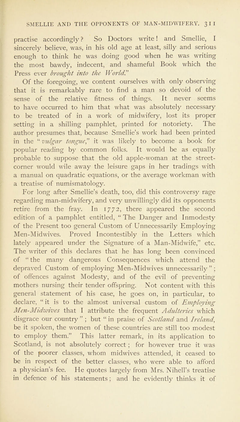 practise accordingly ? So Doctors write! and Smellie, I sincerely believe, was, in his old age at least, silly and serious enough to think he was doing good when he was writing the most bawdy, indecent, and shameful Book which the Press ever brought into the World.” Of the foregoing, we content ourselves with only observing that it is remarkably rare to find a man so devoid of the sense of the relative fitness of things. It never seems to have occurred to him that what was absolutely necessary to be treated of in a work of midwifery, lost its proper setting in a shilling pamphlet, printed for notoriety. The author presumes that, because Smellie’s work had been printed in the “ vulgar tongue,” it was likely to become a book for popular reading by common folks. It would be as equally probable to suppose that the old apple-woman at the street- corner would wile away the leisure gaps in her tradings with a manual on quadratic equations, or the average workman with a treatise of numismatology. For long after Smellie’s death, too, did this controversy rage regarding man-midwifery, and very unwillingly did its opponents retire from the fray. In 1772, there appeared the second edition of a pamphlet entitled, “ The Danger and Inmodesty of the Present too general Custom of Unnecessarily Employing Men-M id wives. Proved Incontestibly in the Letters which lately appeared under the Signature of a Man-Midwife,” etc. The writer of this declares that he has long been convinced of “ the many dangerous Consequences which attend the depraved Custom of employing Men-Midwives unnecessarily”; of offences against Modesty, and of the evil of preventing mothers nursing their tender offspring. Not content with this general statement of his case, he goes on, in particular, to declare, “ it is to the almost universal custom of Employing Men-Midwives that I attribute the frequent Adulteries which disgrace our country ” ; but “ in praise of Scotland and Ireland, be it spoken, the women of these countries are still too modest to employ them.” This latter remark, in its application to Scotland, is not absolutely correct ; for however true it was of the poorer classes, whom midwives attended, it ceased to be in respect of the better classes, who were able to afford a physician’s fee. He quotes largely from Mrs. Nihell’s treatise in defence of his statements; and he evidently thinks it of