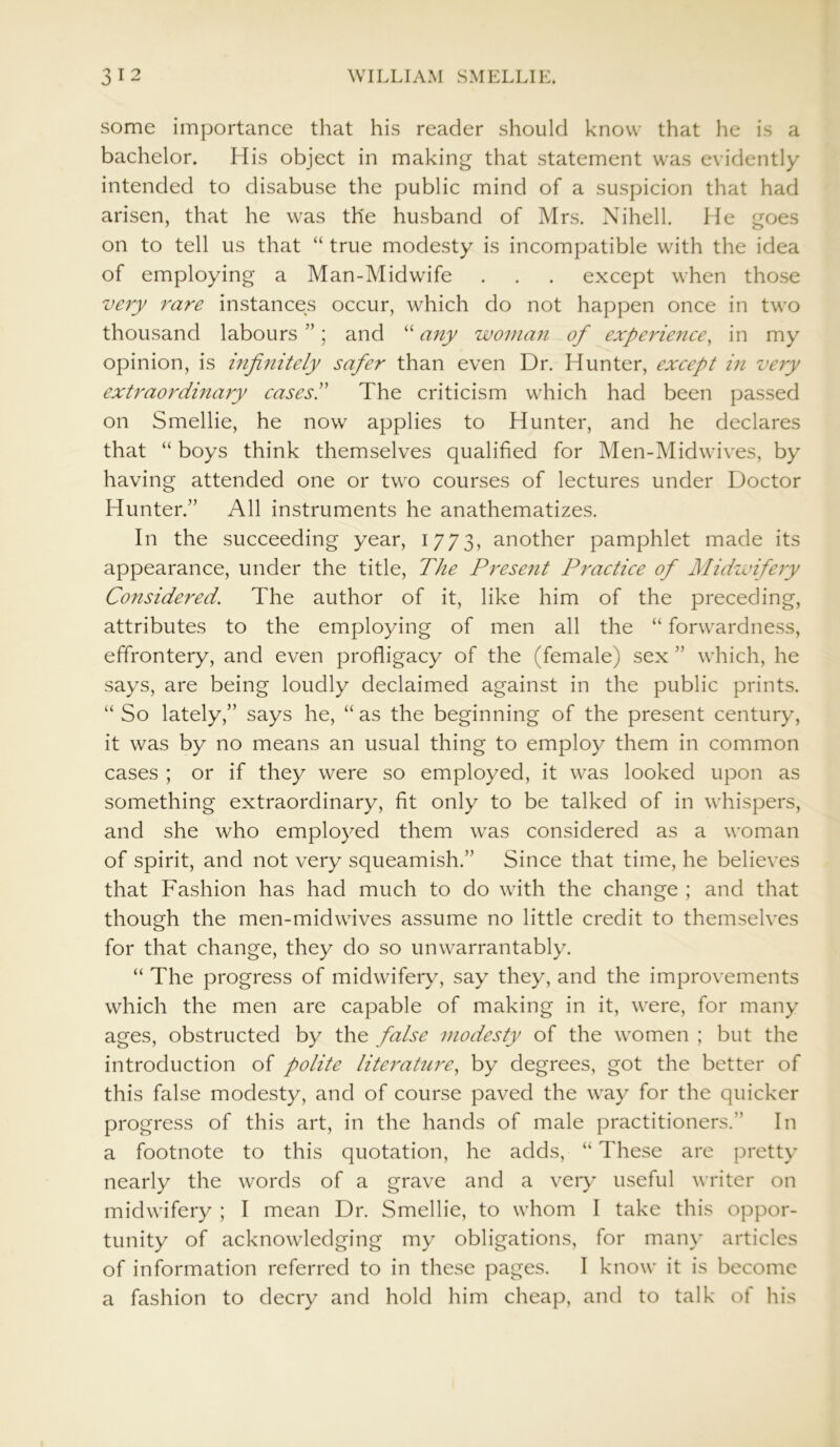 some importance that his reader should know that he is a bachelor. His object in making that statement was evidently intended to disabuse the public mind of a suspicion that had arisen, that he was the husband of Mrs. Nihell. He goes on to tell us that “ true modesty is incompatible with the idea of employing a Man-Midwife . . . except when those very rare instances occur, which do not happen once in two thousand labours ”; and “ any woman of experience, in my opinion, is infinitely safer than even Dr. Hunter, except in very extraordinary cases.’' The criticism which had been passed on Smellie, he now applies to Hunter, and he declares that “ boys think themselves qualified for Men-Midwives, by having attended one or two courses of lectures under Doctor Hunter.” All instruments he anathematizes. In the succeeding year, 1773, another pamphlet made its appearance, under the title, The Present Practice of Midwifery Considered. The author of it, like him of the preceding, attributes to the employing of men all the “ forwardness, effrontery, and even profligacy of the (female) sex ” which, he says, are being loudly declaimed against in the public prints. “ So lately,” says he, “ as the beginning of the present century, it was by no means an usual thing to employ them in common cases ; or if they were so employed, it was looked upon as something extraordinary, fit only to be talked of in whispers, and she who employed them was considered as a woman of spirit, and not very squeamish.” Since that time, he believes that Fashion has had much to do with the change ; and that though the men-midwives assume no little credit to themselves for that change, they do so unwarrantably. “ The progress of midwifery, say they, and the improvements which the men are capable of making in it, were, for many ages, obstructed by the false modesty of the women ; but the introduction of polite literature, by degrees, got the better of this false modesty, and of course paved the way for the quicker progress of this art, in the hands of male practitioners. In a footnote to this quotation, he adds, “ These are pretty nearly the words of a grave and a very useful writer on midwifery ; I mean Dr. Smellie, to whom I take this oppor- tunity of acknowledging my obligations, for many articles of information referred to in these pages. I know it is become a fashion to decry and hold him cheap, and to talk of his