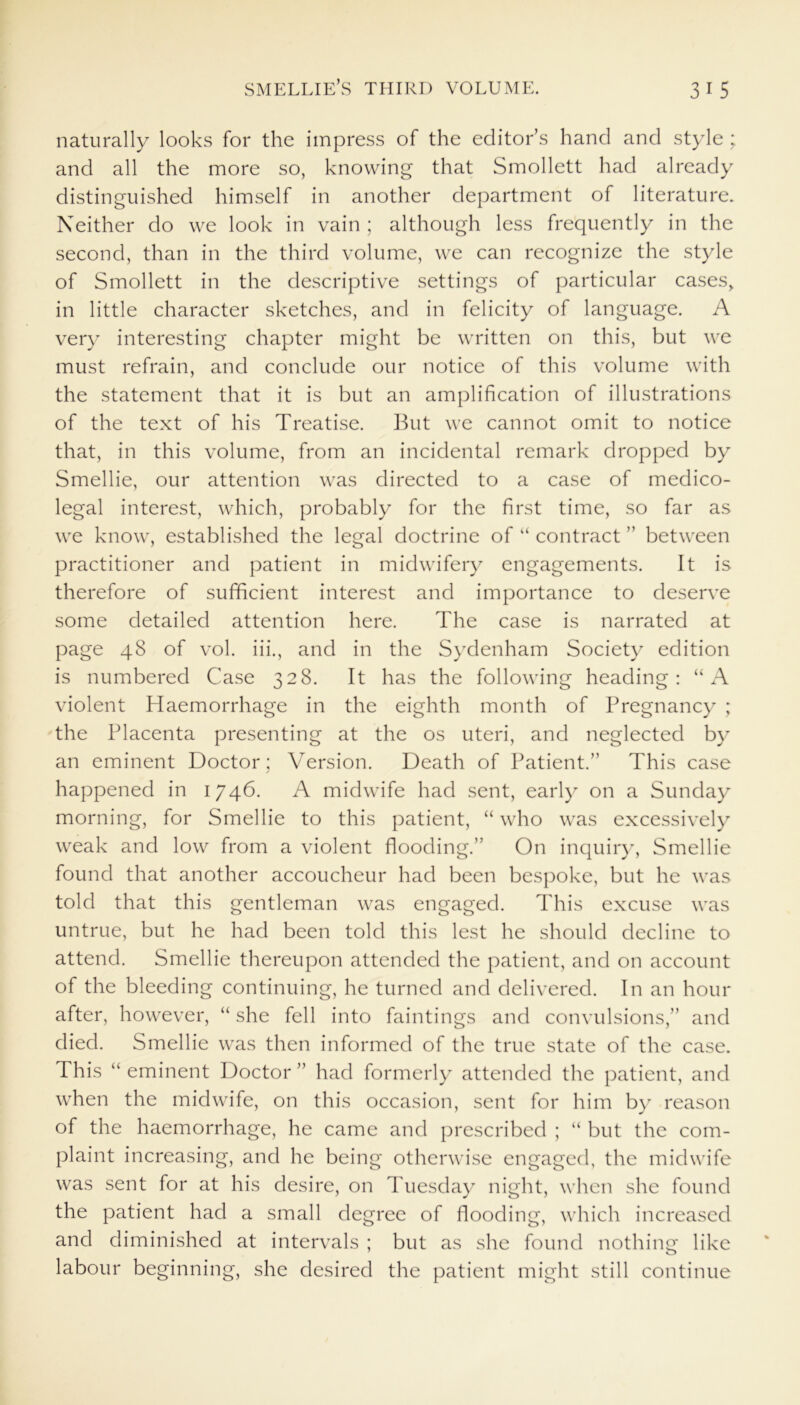 naturally looks for the impress of the editor’s hand and style : and all the more so, knowing that Smollett had already distinguished himself in another department of literature. Neither do we look in vain ; although less frequently in the second, than in the third volume, we can recognize the style of Smollett in the descriptive settings of particular cases, in little character sketches, and in felicity of language. A very interesting chapter might be written on this, but we must refrain, and conclude our notice of this volume with the statement that it is but an amplification of illustrations of the text of his Treatise. But we cannot omit to notice that, in this volume, from an incidental remark dropped by Smellie, our attention was directed to a case of medico- legal interest, which, probably for the first time, so far as we know, established the legal doctrine of “ contract ” between practitioner and patient in midwifery engagements. It is therefore of sufficient interest and importance to deserve some detailed attention here. The case is narrated at page 48 of vol. iii., and in the Sydenham Society edition is numbered Case 328. It has the following heading: “A violent Haemorrhage in the eighth month of Pregnancy ; the Placenta presenting at the os uteri, and neglected by an eminent Doctor; Version. Death of Patient.” This case happened in 1746. A midwife had sent, early on a Sunday morning, for Smellie to this patient, “ who was excessively weak and low from a violent flooding.” On inquiry, Smellie found that another accoucheur had been bespoke, but he was told that this gentleman was engaged. This excuse was untrue, but he had been told this lest he should decline to attend. Smellie thereupon attended the patient, and on account of the bleeding continuing, he turned and delivered. In an hour after, however, “ she fell into faintings and convulsions,” and died. Smellie was then informed of the true state of the case. This “ eminent Doctor ” had formerly attended the patient, and when the midwife, on this occasion, sent for him by reason of the haemorrhage, he came and prescribed ; “ but the com- plaint increasing, and he being otherwise engaged, the midwife was sent for at his desire, on Tuesday night, when she found the patient had a small degree of flooding, which increased and diminished at intervals ; but as she found nothing like labour beginning, she desired the patient might still continue