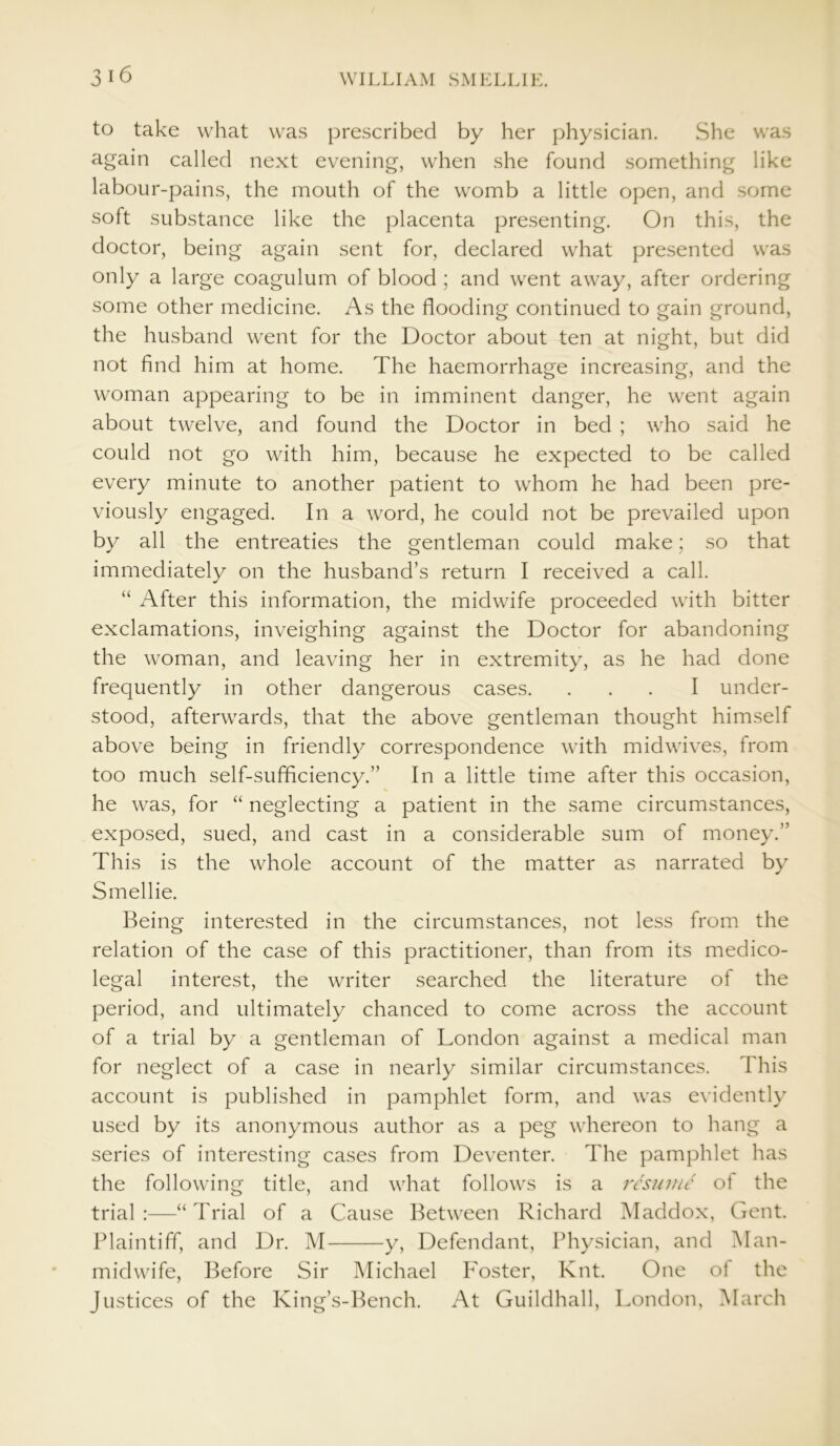 3 16 to take what was prescribed by her physician. She was again called next evening, when she found something like labour-pains, the mouth of the womb a little open, and some soft substance like the placenta presenting. On this, the doctor, being again sent for, declared what presented was only a large coagulum of blood ; and went away, after ordering some other medicine. As the flooding continued to gain ground, the husband went for the Doctor about ten at night, but did not find him at home. The haemorrhage increasing, and the woman appearing to be in imminent danger, he went again about twelve, and found the Doctor in bed ; who said he could not go with him, because he expected to be called every minute to another patient to whom he had been pre- viously engaged. In a word, he could not be prevailed upon by all the entreaties the gentleman could make; so that immediately on the husband’s return I received a call. “ After this information, the midwife proceeded with bitter exclamations, inveighing against the Doctor for abandoning the woman, and leaving her in extremity, as he had done frequently in other dangerous cases. ... I under- stood, afterwards, that the above gentleman thought himself above being in friendly correspondence with midwives, from too much self-sufficiency.” In a little time after this occasion, he was, for “ neglecting a patient in the same circumstances, exposed, sued, and cast in a considerable sum of money.” This is the whole account of the matter as narrated by Smellie. Being interested in the circumstances, not less from the relation of the case of this practitioner, than from its medico- legal interest, the writer searched the literature of the period, and ultimately chanced to come across the account of a trial by a gentleman of London against a medical man for neglect of a case in nearly similar circumstances. This account is published in pamphlet form, and was evidently used by its anonymous author as a peg whereon to hang a series of interesting cases from Deventer. The pamphlet has the following title, and what follows is a resume of the trial :—“ Trial of a Cause Between Richard Maddox, Gent. Plaintiff, and Dr. M y, Defendant, Physician, and Man- midwife, Before Sir Michael Foster, Knt. One ol the Justices of the King’s-Bench. At Guildhall, London, March