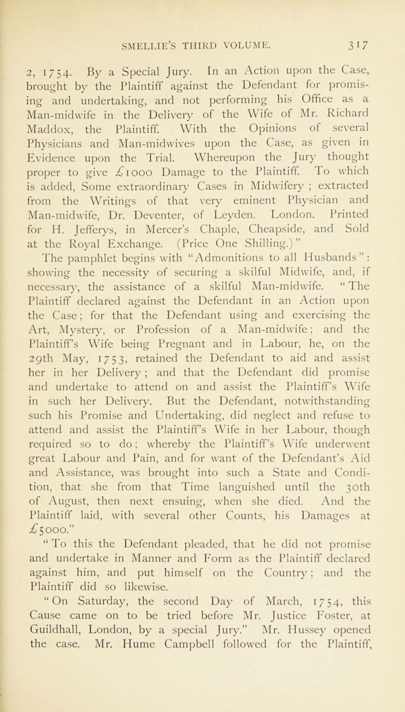 2, 1754. By a Special Jury. In an Action upon the Case, brought by the Plaintiff against the Defendant for promis- ing and undertaking, and not performing his Office as a Man-midwife in the Delivery of the Wife of Mr. Richard Maddox, the Plaintiff. With the Opinions of several Physicians and Man-midwives upon the Case, as given in Evidence upon the Trial. Whereupon the Jury thought proper to give A1000 Damage to the Plaintiff, do which is added, Some extraordinary Cases in Midwifery ; extracted from the Writings of that very eminent Physician and Man-midwife, Dr. Deventer, of Leyden. London. Printed for H. Jefferys, in Mercer’s Chaple, Cheapside, and Sold at the Royal Exchange. (Price One Shilling.) ” The pamphlet begins with “Admonitions to all Husbands”: showing the necessity of securing a skilful Midwife, and, if necessary, the assistance of a skilful Man-midwife. “The Plaintiff declared against the Defendant in an Action upon the Case; for that the Defendant using and exercising the Art, Mystery, or Profession of a Man-midwife; and the Plaintiff’s Wife being Pregnant and in Labour, he, on the 29th May, 1753, retained the Defendant to aid and assist her in her Delivery ; and that the Defendant did promise and undertake to attend on and assist the Plaintiff’s Wife in such her Delivery. But the Defendant, notwithstanding such his Promise and Undertaking, did neglect and refuse to attend and assist the Plaintiff’s Wife in her Labour, though required so to do; whereby the Plaintiff’s Wife underwent great Labour and Pain, and for want of the Defendant’s Aid and Assistance, was brought into such a State and Condi- tion, that she from that Time languished until the 30th of August, then next ensuing, when she died. And the Plaintiff laid, with several other Counts, his Damages at U5000.” “To this the Defendant pleaded, that he did not promise and undertake in Manner and Lorm as the Plaintiff declared against him, and put himself on the Country; and the Plaintiff did so likewise. “On Saturday, the second Day of March, 1754, this Cause came on to be tried before Mr. Justice Poster, at Guildhall, London, by a special Jury.” Mr. Hussey opened the case. Mr. Hume Campbell followed for the Plaintiff,
