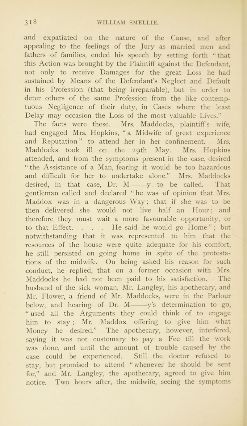 and expatiated on the nature of the Cause, and after appealing to the feelings of the Jury as married men and fathers of families, ended his speech by setting forth “ that this Action was brought by the Plaintiff against the Defendant, not only to receive Damages for the great Loss he had sustained by Means of the Defendant’s Neglect and Default in his Profession (that being irreparable), but in order to deter others of the same Profession from the like contemp- tuous Negligence of their duty, in Cases where the least Delay may occasion the Loss of the most valuable Lives.” The facts were these. Mrs. Maddocks, plaintiff’s wife, had engaged Mrs. Hopkins, “ a Midwife of great experience and Reputation ” to attend her in her confinement. Mrs. Maddocks took ill on the 29th May. Mrs. Hopkins attended, and from the symptoms present in the case, desired “ the Assistance of a Man, fearing it would be too hazardous and difficult for her to undertake alone.” Mrs. Maddocks desired, in that case, Dr. M y to be called. That gentleman called and declared “he was of opinion that Mrs. Maddox was in a dangerous Way; that if she was to be then delivered she would not live half an Hour ; and therefore they must wait a more favourable opportunity, or to that Effect. . . . He said he would go Home ” ; but notwithstanding that it was represented to him that the resources of the house were quite adequate for his comfort, he still persisted on going home in spite of the protesta- tions of the midwife. On being asked his reason for such conduct, he replied, that on a former occasion with Mrs. Maddocks he had not been paid to his satisfaction. The husband of the sick woman, Mr. Langley, his apothecary, and Mr. Flower, a friend of Mr. Maddocks, were in the Parlour below, and hearing of Dr. M y’s determination to go, “ used all the Arguments they could think of to engage him to stay; Mr. Maddox offering to give him what Money he desired.” The apothecary, however, interfered, saying it was not customary to pay a Fee till the work was done, and until the amount of trouble caused by the case could be experienced. Still the doctor refused to stay, but promised to attend “ whenever he should be sent for,” and Mr. Langley, the apothecary, agreed to give him notice. Two hours after, the midwife, seeing the symptoms