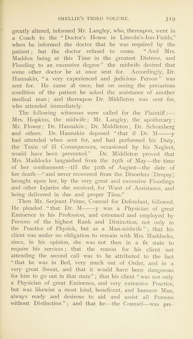 greatly altered, informed Mr. Langley, who, thereupon, went in a Coach to the “ Doctor’s House in Lincoln’s-Inn-Fields,” when he informed the doctor that he was required by the patient; but the doctor refused to come. “ And Mrs. Maddox being at this Time in the greatest Distress, and Flooding to an excessive degree ” the midwife desired that some other doctor be at once sent for. Accordingly, Dr. Hannakin, “ a very experienced and judicious Person ” was sent for. He came a't once, but on seeing the precarious condition of the patient he asked the assistance of another medical man ; and thereupon Dr. Middleton was sent for, who attended immediately. The following witnesses were called for the Plaintiff Mrs. Hopkins, the midwife ; Mr. Langley, the apothecary ; Mr. Flower; Dr. Hannakin; Dr. Middleton; Dr. Schomberg and others. Dr. Hannakin deposed “ that if Dr. M y had attended when sent for, and had performed his Duty, the Train of ill Consequences, occasioned by his Neglect, would have been prevented.” Dr. Middleton proved that Mrs. Maddocks languished from the 29th of May—the time of her confinement—till the 30th of August—the date of her death—“ and never recovered from the Disorders (Dropsy) brought upon her, by the very great and excessive Floodings and other Injuries she received, for Want of Assistance, and being delivered in due and proper Time.” Then Mr. Serjeant Prime, Counsel for Defendant, followed. He pleaded “ that Dr. M y was a Physician of great Eminence in his Profession, and esteemed and employed by Persons of the highest Rank and Distinction, not only in the Practice of Physick, but as a Man-midwife ” ; that his client was under no obligation to remain with Mrs. Maddocks, since, in his opinion, she was not then in a fit state to require his services ; that the reason for his client not attending the second call was to be attributed to the fact “ that he was in Bed, very much out of Order, and in a very great Sweat, and that it would have been dangerous for him to go out in that state” ; that his client “was not only a Physician of great Eminence, and very extensive Practice, but was likewise a most kind, beneficent, and humane Man, always ready and desirous to aid and assist all Persons without Distinction ” ; and that he—the Counsel—was pre-