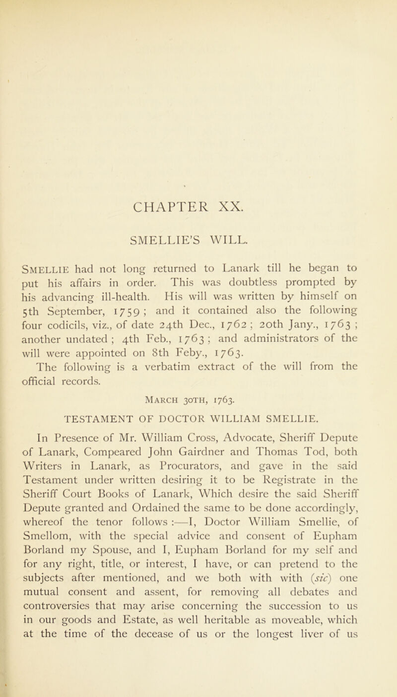 CHAPTER XX. SMELLIE’S WILL. SMELLIE had not long returned to Lanark till he began to put his affairs in order. This was doubtless prompted by his advancing ill-health. His will was written by himself on 5th September, 1759; and it contained also the following four codicils, viz., of date 24th Dec., 1762 ; 20th Jany., 1763 ; another undated; 4th Feb., 1763; and administrators of the will were appointed on 8th Feby., 1763. The following is a verbatim extract of the will from the official records. March 30TH, 1763. TESTAMENT OF DOCTOR WILLIAM SMELLIE. In Presence of Mr. William Cross, Advocate, Sheriff Depute of Lanark, Compeared John Gairdner and Thomas Tod, both Writers in Lanark, as Procurators, and gave in the said Testament under written desiring it to be Registrate in the Sheriff Court Books of Lanark, Which desire the said Sheriff Depute granted and Ordained the same to be done accordingly, whereof the tenor follows :—I, Doctor William Smellie, of Smellom, with the special advice and consent of Eupham Borland my Spouse, and I, Eupham Borland for my self and for any right, title, or interest, I have, or can pretend to the subjects after mentioned, and we both with with (sic) one mutual consent and assent, for removing all debates and controversies that may arise concerning the succession to us in our goods and Estate, as well heritable as moveable, which at the time of the decease of us or the longest liver of us