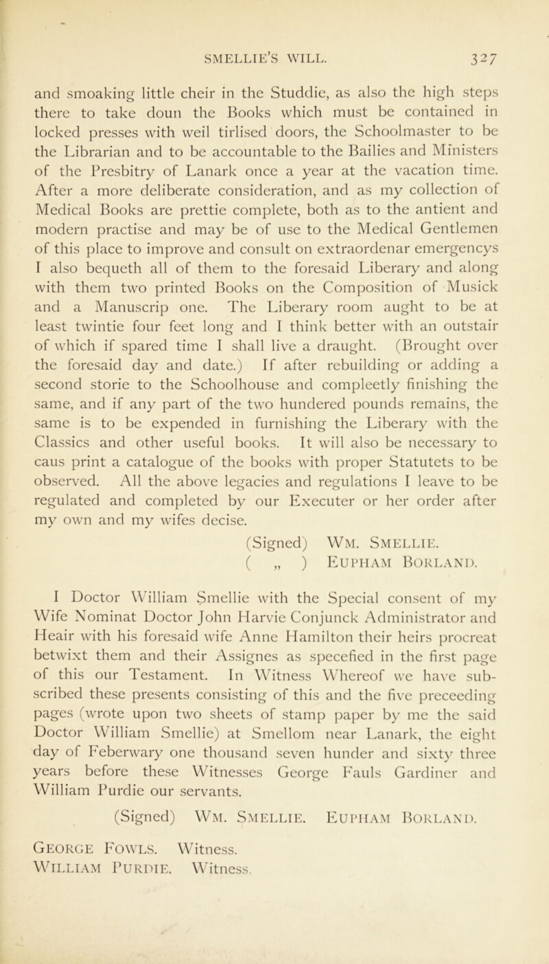 and smoaking little cheir in the Studdie, as also the high steps there to take doun the Books which must be contained in locked presses with weil tirlised doors, the Schoolmaster to be the Librarian and to be accountable to the Bailies and Ministers of the Presbitry of Lanark once a year at the vacation time. After a more deliberate consideration, and as my collection of Medical Books are prettie complete, both as to the antient and modern practise and may be of use to the Medical Gentlemen of this place to improve and consult on extraordenar emergencys I also bequeth all of them to the foresaid Liberary and along with them two printed Books on the Composition of Musick and a Manuscrip one. The Liberary room aught to be at least twintie four feet long and I think better with an outstair of which if spared time I shall live a draught. (Brought over the foresaid day and date.) If after rebuilding or adding a second storie to the Schoolhouse and compleetly finishing the same, and if any part of the two hundered pounds remains, the same is to be expended in furnishing the Liberary with the Classics and other useful books. It will also be necessary to caus print a catalogue of the books with proper Statutets to be observed. All the above legacies and regulations I leave to be regulated and completed by our Executer or her order after my own and my wifes decise. (Signed) Wm. Smellie. ( „ ) Eupham Borland. I Doctor William Smellie with the Special consent of my Wife Nominat Doctor John Harvie Conjunck Administrator and Heair with his foresaid wife Anne Hamilton their heirs procreat betwixt them and their Assignes as specefied in the first page of this our Testament. In Witness Whereof we have sub- scribed these presents consisting of this and the five preceeding pages (wrote upon two sheets of stamp paper by me the said Doctor William Smellie) at Smellom near Lanark, the eight day of heberwary one thousand seven hunder and sixty three years before these Witnesses George Eauls Gardiner and William Purdie our servants. (Signed) Wm. Smellie. Eupiiam Borland. George Fowls. Witness. William Purdie. Witness.