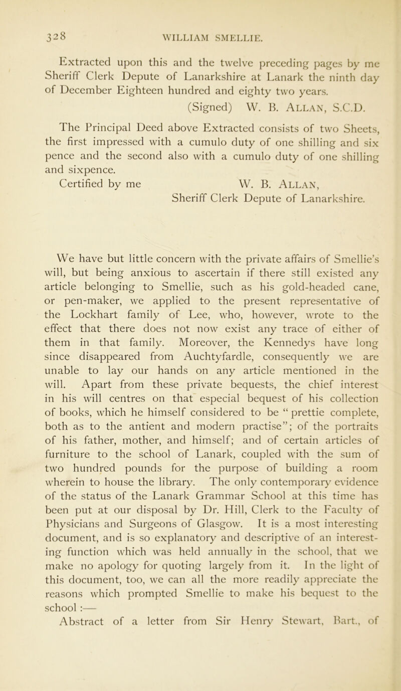 Extracted upon this and the twelve preceding pages by me Sheriff Clerk Depute of Lanarkshire at Lanark the ninth day of December Eighteen hundred and eighty two years. (Signed) W. B. Allan, S.C.D. The Principal Deed above Extracted consists of two Sheets, the first impressed with a cumulo duty of one shilling and six pence and the second also with a cumulo duty of one shilling and sixpence. Certified by me W. B. Allan, Sheriff Clerk Depute of Lanarkshire. We have but little concern with the private affairs of Smellie’s will, but being anxious to ascertain if there still existed any article belonging to Smellie, such as his gold-headed cane, or pen-maker, we applied to the present representative of the Lockhart family of Lee, who, however, wrote to the effect that there does not now exist any trace of either of them in that family. Moreover, the Kennedys have long since disappeared from Auchtyfardle, consequently we are unable to lay our hands on any article mentioned in the will. Apart from these private bequests, the chief interest in his will centres on that especial bequest of his collection of books, which he himself considered to be “ prettie complete, both as to the antient and modern practise”; of the portraits of his father, mother, and himself; and of certain articles of furniture to the school of Lanark, coupled with the sum of two hundred pounds for the purpose of building a room wherein to house the library. The only contemporary evidence of the status of the Lanark Grammar School at this time has been put at our disposal by Dr. Hill, Clerk to the Faculty of Physicians and Surgeons of Glasgow. It is a most interesting document, and is so explanatory and descriptive of an interest- ing function which was held annually in the school, that we make no apology for quoting largely from it. In the light of this document, too, we can all the more readily appreciate the reasons which prompted Smellie to make his bequest to the school :— Abstract of a letter from Sir Henry Stewart, Bart., of