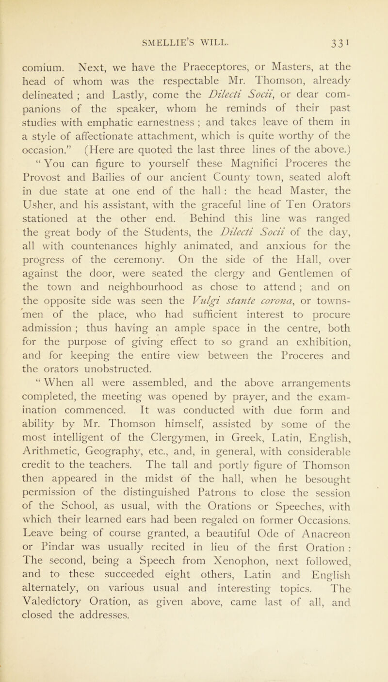 comium. Next, we have the Praeceptores, or Masters, at the head of whom was the respectable Mr. Thomson, already delineated ; and Lastly, come the Dilecti Socii, or dear com- panions of the speaker, whom he reminds of their past studies with emphatic earnestness ; and takes leave of them in a style of affectionate attachment, which is quite worthy of the occasion.” (Here are quoted the last three lines of the above.) “ You can figure to yourself these Magnifici Proceres the Provost and Bailies of our ancient County town, seated aloft in due state at one end of the hall : the head Master, the Usher, and his assistant, with the graceful line of Ten Orators stationed at the other end. Behind this line was ranged the great body of the Students, the Dilecti Socii of the day, all with countenances highly animated, and anxious for the progress of the ceremony. On the side of the Hall, over against the door, were seated the clergy and Gentlemen of the town and neighbourhood as chose to attend ; and on the opposite side was seen the Vulgi stante corona, or towns- men of the place, who had sufficient interest to procure admission ; thus having an ample space in the centre, both for the purpose of giving effect to so grand an exhibition, and for keeping the entire view between the Proceres and the orators unobstructed. “ When all were assembled, and the above arrangements completed, the meeting was opened by prayer, and the exam- ination commenced. It was conducted with due form and ability by Mr. Thomson himself, assisted by some of the most intelligent of the Clergymen, in Greek, Latin, English,. Arithmetic, Geography, etc., and, in general, with considerable credit to the teachers. The tall and portly figure of Thomson then appeared in the midst of the hall, when he besought permission of the distinguished Patrons to close the session of the School, as usual, with the Orations or Speeches, with which their learned ears had been regaled on former Occasions. Leave being of course granted, a beautiful Ode of Anacreon or Pindar was usually recited in lieu of the first Oration : The second, being a Speech from Xenophon, next followed, and to these succeeded eight others, Latin and English alternately, on various usual and interesting topics. The Valedictory Oration, as given above, came last of all, and closed the addresses.