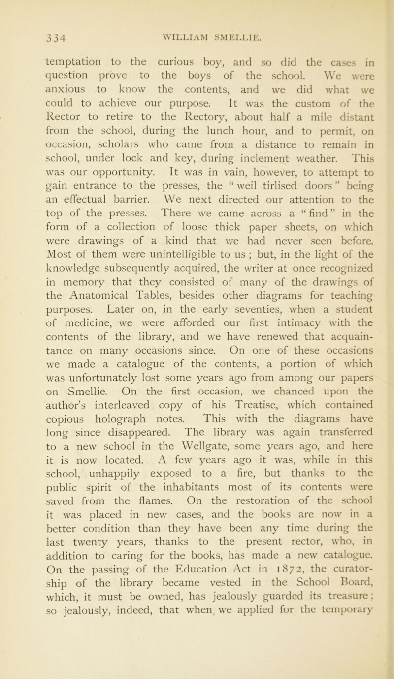 temptation to the curious boy, and so did the cases in question prove to the boys of the school. We were anxious to know the contents, and we did what we could to achieve our purpose. It was the custom of the Rector to retire to the Rectory, about half a mile distant from the school, during the lunch hour, and to permit, on occasion, scholars who came from a distance to remain in school, under lock and key, during inclement weather. This was our opportunity. It was in vain, however, to attempt to gain entrance to the presses, the “ weil tirlised doors ” being an effectual barrier. We next directed our attention to the top of the presses. There we came across a “ find ” in the form of a collection of loose thick paper sheets, on which were drawings of a kind that we had never seen before. Most of them were unintelligible to us ; but, in the light of the knowledge subsequently acquired, the writer at once recognized in memory that they consisted of many of the drawings of the Anatomical Tables, besides other diagrams for teaching purposes. Later on, in the early seventies, when a student of medicine, we were afforded our first intimacy with the contents of the library, and we have renewed that acquain- tance on many occasions since. On one of these occasions we made a catalogue of the contents, a portion of which was unfortunately lost some years ago from among our papers on Smellie. On the first occasion, we chanced upon the author’s interleaved copy of his Treatise, which contained copious holograph notes. This with the diagrams have long since disappeared. The library was again transferred to a new school in the Wellgate, some years ago, and here it is now located. A few years ago it was, while in this school, unhappily exposed to a fire, but thanks to the public spirit of the inhabitants most of its contents were saved from the flames. On the restoration of the school it was placed in new cases, and the books are now in a better condition than they have been any time during the last twenty years, thanks to the present rector, who, in addition to caring for the books, has made a new catalogue. On the passing of the Education Act in 1872, the curator- ship of the library became vested in the School Board, which, it must be owned, has jealously guarded its treasure ; so jealously, indeed, that when we applied for the temporary