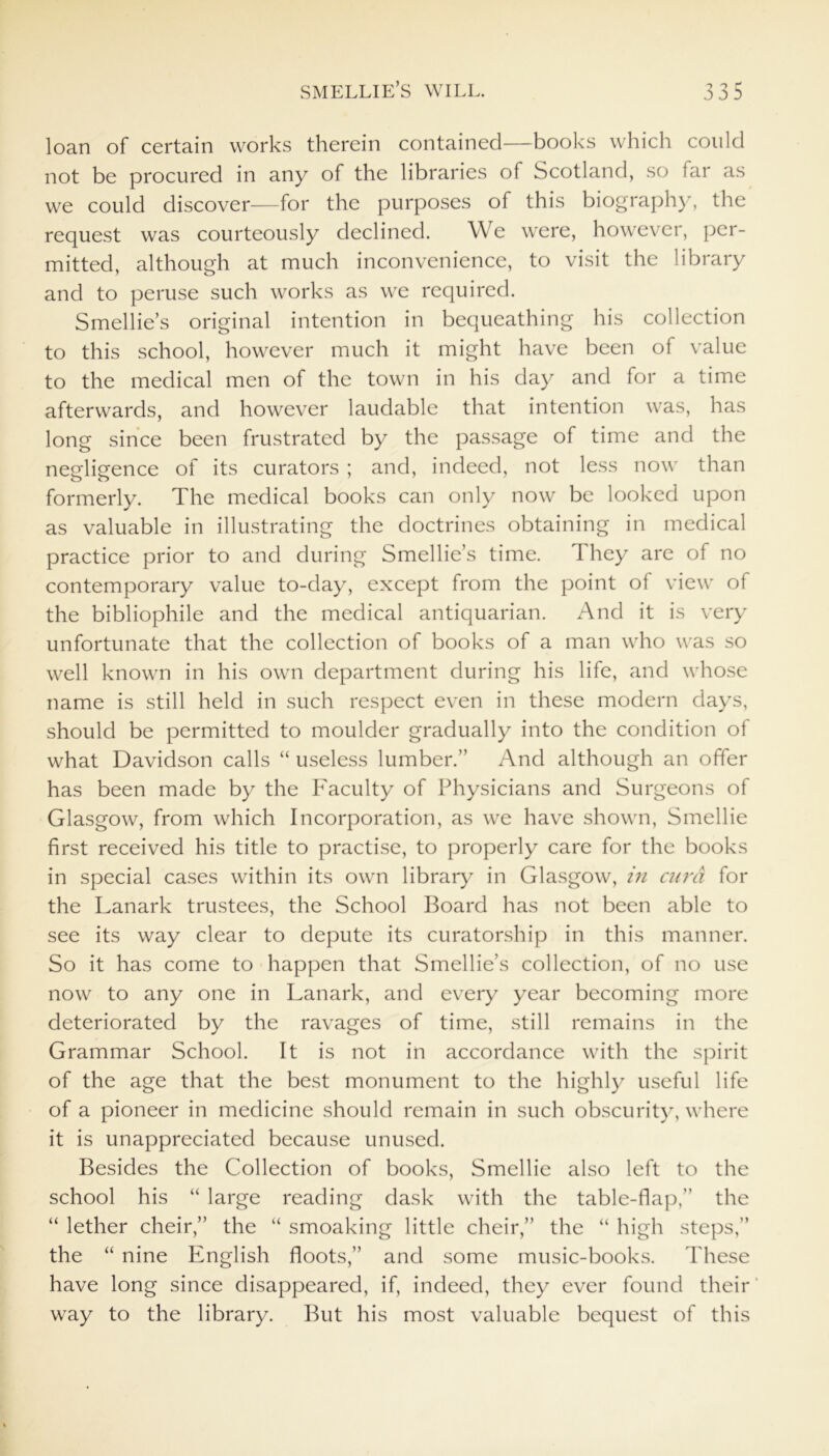 loan of certain works therein contained—books which could not be procured in any of the libraries of Scotland, so far as we could discover—for the purposes of this biography, the request was courteously declined. We were, however, per- mitted, although at much inconvenience, to visit the library and to peruse such works as we required. Smellie’s original intention in bequeathing his collection to this school, however much it might have been of value to the medical men of the town in his day and for a time afterwards, and however laudable that intention was, has long since been frustrated by the passage of time and the negligence of its curators ; and, indeed, not less now than formerly. The medical books can only now be looked upon as valuable in illustrating the doctrines obtaining in medical practice prior to and during Smellie’s time. They are of no contemporary value to-day, except from the point of view of the bibliophile and the medical antiquarian. And it is very unfortunate that the collection of books of a man who was so well known in his own department during his life, and whose name is still held in such respect even in these modern days, should be permitted to moulder gradually into the condition of what Davidson calls “ useless lumber.” And although an offer has been made by the Faculty of Physicians and Surgeons of Glasgow, from which Incorporation, as we have shown, Smellie first received his title to practise, to properly care for the books in special cases within its own library in Glasgow, in curd for the Lanark trustees, the School Board has not been able to see its way clear to depute its curatorship in this manner. So it has come to happen that Smellie’s collection, of no use now to any one in Lanark, and every year becoming more deteriorated by the ravages of time, still remains in the Grammar School. It is not in accordance with the spirit of the age that the best monument to the highly useful life of a pioneer in medicine should remain in such obscurity, where it is unappreciated because unused. Besides the Collection of books, Smellie also left to the school his “ large reading dask with the table-flap,” the “ lether cheir,” the “ smoaking little cheir,” the “ high steps,” the “ nine English floots,” and some music-books. These have long since disappeared, if, indeed, they ever found their' way to the library. But his most valuable bequest of this