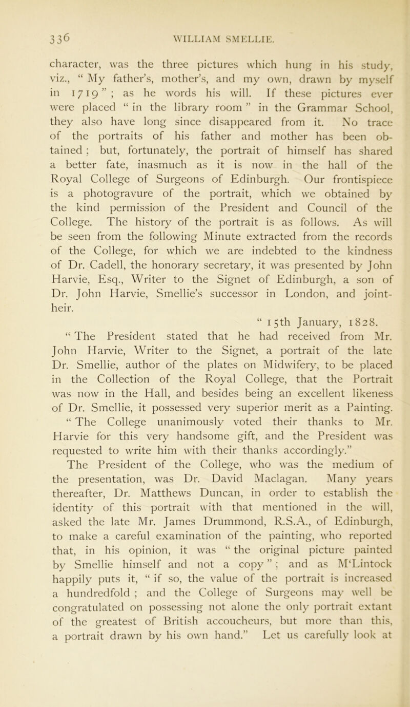 character, was the three pictures which hung in his study, viz., “ My father’s, mother’s, and my own, drawn by myself in 1719”; as he words his will. If these pictures ever were placed “ in the library room ” in the Grammar School, they also have long since disappeared from it. No trace of the portraits of his father and mother has been ob- tained ; but, fortunately, the portrait of himself has shared a better fate, inasmuch as it is now in the hall of the Royal College of Surgeons of Edinburgh. Our frontispiece is a photogravure of the portrait, which we obtained by the kind permission of the President and Council of the College. The history of the portrait is as follows. As will be seen from the following Minute extracted from the records of the College, for which we are indebted to the kindness of Dr. Cadell, the honorary secretary, it was presented by John Harvie, Esq., Writer to the Signet of Edinburgh, a son of Dr. John Harvie, Smellie’s successor in London, and joint- heir. “ 15th January, 1828. “ The President stated that he had received from Mr. John Harvie, Writer to the Signet, a portrait of the late Dr. Smellie, author of the plates on Midwifery, to be placed in the Collection of the Royal College, that the Portrait was now in the Hall, and besides being an excellent likeness of Dr. Smellie, it possessed very superior merit as a Painting. “ The College unanimously voted their thanks to Mr. Harvie for this very handsome gift, and the President was requested to write him with their thanks accordingly.” The President of the College, who was the medium of the presentation, was Dr. David Maclagan. Many years thereafter, Dr. Matthews Duncan, in order to establish the identity of this portrait with that mentioned in the will, asked the late Mr. James Drummond, R.S.A., of Edinburgh, to make a careful examination of the painting, who reported that, in his opinion, it was “ the original picture painted by Smellie himself and not a copy ” ; and as M‘Lintock happily puts it, “ if so, the value of the portrait is increased a hundredfold ; and the College of Surgeons may well be congratulated on possessing not alone the only portrait extant of the greatest of British accoucheurs, but more than this, o a portrait drawn by his own hand.” Let us carefully look at