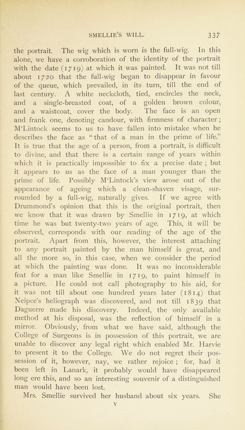 the portrait. The wig which is worn is the full-wig. In this alone, we have a corroboration of the identity of the portrait with the date (1719) at which it was painted. It was not till about 1720 that the full-wig began to disappear in favour of the queue, which prevailed, in its turn, till the end of last century. A white neckcloth, tied, encircles the neck, and a single-breasted coat, of a golden brown colour, and a waistcoat, cover the body. The face is an open and frank one, denoting candour, with firmness of character ; M‘Lintock seems to us to have fallen into mistake when he describes the face as “ that of a man in the prime of life.” It is true that the age of a person, from a portrait, is difficult to divine, and that there is a certain range of years within which it is practically impossible to fix a precise date ; but it appears to us as the face of a man younger than the prime of life. Possibly M‘Lintock’s view arose out of the appearance of ageing which a clean-shaven visage, sur- rounded by a full-wig, naturally gives. If we agree with Drummond’s opinion that this is the original portrait, then we know that it was drawn by Smellie in 1719, at which time he was but twenty-two years of age. This, it will be observed, corresponds with our reading of the age of the portrait. Apart from this, however, the interest attaching to any portrait painted by the man himself is great, and all the more so, in this case, when we consider the period at which the painting was done. It was no inconsiderable feat for a man like Smellie in 1719, to paint himself in a picture. He could not call photography to his aid, for it was not till about one hundred years later (1814) that Neipce’s heliograph was discovered, and not till 1839 that Daguerre made his discovery. Indeed, the only available method at his disposal, was the reflection of himself in a mirror. Obviously, from what we have said, although the College of Surgeons is in possession of this portrait, we are unable to discover any legal right which enabled Mr. Harvie to present it to the College. We do not regret their pos- session of it, however, nay, we rather rejoice ; for, had it been left in Lanark, it probably would have disappeared long ere this, and so an interesting souvenir of a distinguished man would have been lost. Mrs. Smellie survived her husband about six years. She Y