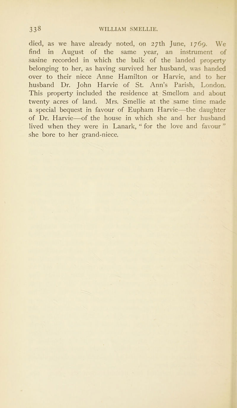 died, as we have already noted, on 27th June, 1769. We find in August of the same year, an instrument of sasine recorded in which the bulk of the landed property belonging to her, as having survived her husband, was handed over to their niece Anne Hamilton or Harvie, and to her husband Dr. John Harvie of St. Ann’s Parish, London. This property included the residence at Smellom and about twenty acres of land. Mrs. Smellie at the same time made a special bequest in favour of Eupham Harvie—the daughter of Dr. Harvie—of the house in which she and her husband lived when they were in Lanark, “ for the love and favour ” she bore to her grand-niece.