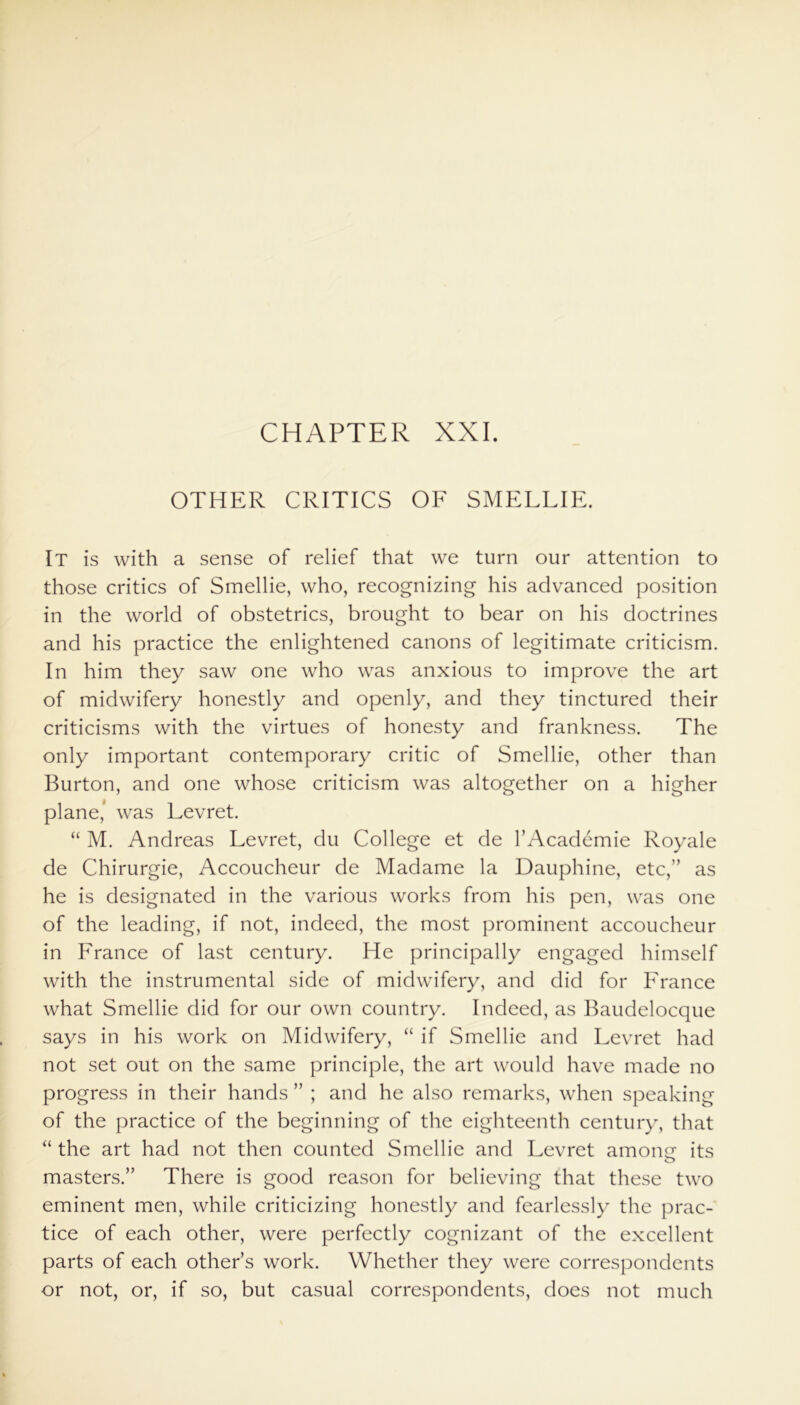 CHAPTER XXI. OTHER CRITICS OF SMELLIE. It is with a sense of relief that we turn our attention to those critics of Smellie, who, recognizing his advanced position in the world of obstetrics, brought to bear on his doctrines and his practice the enlightened canons of legitimate criticism. In him they saw one who was anxious to improve the art of midwifery honestly and openly, and they tinctured their criticisms with the virtues of honesty and frankness. The only important contemporary critic of Smellie, other than Burton, and one whose criticism was altogether on a higher plane,’ was Levret. “ M. Andreas Levret, du College et de l’Academie Royale de Chirurgie, Accoucheur de Madame la Dauphine, etc,” as he is designated in the various works from his pen, was one of the leading, if not, indeed, the most prominent accoucheur in France of last century. He principally engaged himself with the instrumental side of midwifery, and did for France what Smellie did for our own country. Indeed, as Baudelocque says in his work on Midwifery, “ if Smellie and Levret had not set out on the same principle, the art would have made no progress in their hands ” ; and he also remarks, when speaking of the practice of the beginning of the eighteenth century, that “ the art had not then counted Smellie and Levret amone its o masters.” There is good reason for believing that these two eminent men, while criticizing honestly and fearlessly the prac- tice of each other, were perfectly cognizant of the excellent parts of each others work. Whether they were correspondents or not, or, if so, but casual correspondents, does not much