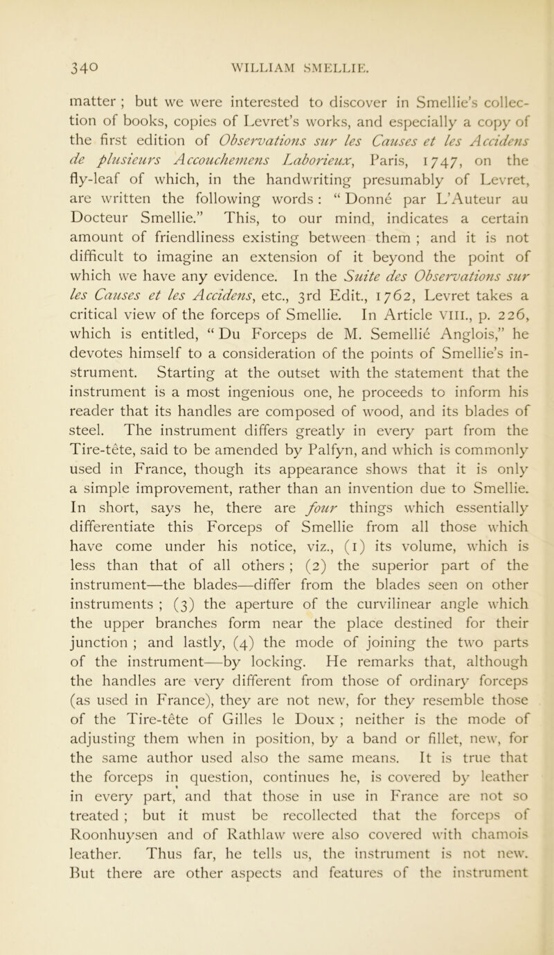 matter ; but we were interested to discover in Smellie’s collec- tion of books, copies of Levret’s works, and especially a copy of the first edition of Observations sur les Causes et les Accidens de plusieurs Accouchemens Laborieux, Paris, 1747, on the fly-leaf of which, in the handwriting presumably of Levret, are written the following words : “ Donne par L’Auteur au Docteur Smellie.” This, to our mind, indicates a certain amount of friendliness existing between them ; and it is not difficult to imagine an extension of it beyond the point of which we have any evidence. In the Suite des Observations sur les Causes et les Accidens, etc., 3rd Edit., 1762, Levret takes a critical view of the forceps of Smellie. In Article VIII., p. 226, which is entitled, “ Du Forceps de M. Semellie Anglois,” he devotes himself to a consideration of the points of Smellie’s in- strument. Starting at the outset with the statement that the instrument is a most ingenious one, he proceeds to inform his reader that its handles are composed of wood, and its blades of steel. The instrument differs greatly in every part from the Tire-tete, said to be amended by Palfyn, and which is commonly used in France, though its appearance shows that it is only a simple improvement, rather than an invention due to Smellie. In short, says he, there are four things which essentially differentiate this Forceps of Smellie from all those which have come under his notice, viz., (1) its volume, which is less than that of all others ; (2) the superior part of the instrument—the blades—differ from the blades seen on other instruments ; (3) the aperture of the curvilinear angle which the upper branches form near the place destined for their junction ; and lastly, (4) the mode of joining the two parts of the instrument—by locking. He remarks that, although the handles are very different from those of ordinary forceps (as used in France), they are not new, for they resemble those of the Tire-tete of Gilles le Doux ; neither is the mode of adjusting them when in position, by a band or fillet, new, for the same author used also the same means. It is true that the forceps in question, continues he, is covered by leather in every part, and that those in use in France are not so treated ; but it must be recollected that the forceps of Roonhuysen and of Rathlaw were also covered with chamois leather. Thus far, he tells us, the instrument is not new. But there are other aspects and features of the instrument