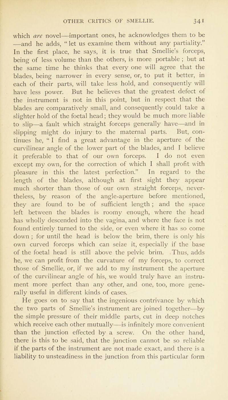 which are novel—important ones, he acknowledges them to be —and he adds, “ let us examine them without any partiality.” In the first place, he says, it is true that Smellie’s forceps, being of less volume than the others, is more portable ; but at the same time he thinks that every one will agree that the blades, being narrower in every sense, or, to put it better, in each of their parts, will take less hold, and consequently will have less power. But he believes that the greatest defect of the instrument is not in this point, but in respect that the blades are comparatively small, and consequently could take a slighter hold of the foetal head; they would be much more liable to slip—a fault which straight forceps generally have—and in slipping might do injury to the maternal parts. But, con- tinues he, “ I find a great advantage in the aperture of the curvilinear angle of the lower part of the blades, and I believe it preferable to that of our own forceps. I do not even except my own, for the correction of which I shall profit with pleasure in this the latest perfection.” In regard to the length of the blades, although at first sight they appear much shorter than those of our own straight forceps, never- theless, by reason of the angle-aperture before mentioned, they are found to be of sufficient length ; and the space left between the blades is roomy enough, where the head has wholly descended into the vagina, and where the face is not found entirely turned to the side, or even where it has so come down ; for until the head is below the brim, there is only his own curved forceps which can seize it, especially if the base of the foetal head is still above the pelvic brim. ,Thus, adds he, we can profit from the curvature of my forceps, to correct those of Smellie, or, if we add to my instrument the aperture of the curvilinear angle of his, we would truly have an instru- ment more perfect than any other, and one, too, more gene- rally useful in different kinds of cases. He goes on to say that the ingenious contrivance by which the two parts of Smellie’s instrument are joined together—by the simple pressure of their middle parts, cut in deep notches which receive each other mutually—is infinitely more convenient than the junction effected by a screw. On the other hand, there is this to be said, that the junction cannot be so reliable if the parts of the instrument are not made exact, and there is a liability to unsteadiness in the junction from this particular form