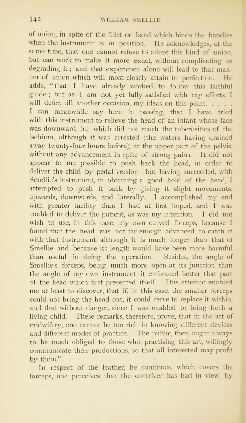 of union, in spite of the fillet or band which binds the handles when the instrument is in position. He acknowledges, at the same time, that one cannot refuse to adopt this kind of union, but can work to make it more exact, without complicating or degrading it ; and that experience alone will lead to that man- ner of union which will most closely attain to perfection. He adds, “ that I have already worked to follow this faithful guide ; but as I am not yet fully satisfied with my efforts, I will defer, till another occasion, my ideas on this point I can meanwhile say here in passing, that I have tried with this instrument to relieve the head of an infant whose face was downward, but which did not reach the tuberosities of the ischium, although it was arrested (the waters having drained away twenty-four hours before), at the upper part of the pelvis, without any advancement in spite of strong pains. It did not appear to me possible to push back the head, in order to deliver the child by pedal version ; but having succeeded, with Smellie’s instrument, in obtaining a good hold of the head, I attempted to push it back by giving it slight movements, upwards, downwards, and laterally. I accomplished my end with greater facility than I had at first hoped, and I was enabled to deliver the patient, as was my intention. I did not wish to use, in this case, my own curved forceps, because I found that the head was not far enough advanced to catch it with that instrument, although it is much longer than that of Smellie, and because its length would have been more harmful than useful in doing the operation. Besides, the angle of Smellie’s forceps, being much more open at its junction than the angle of my own instrument, it embraced better that part of the head which first presented itself. This attempt enabled me at least to discover, that if, in this case, the smaller forceps could not bring the head out, it could serve to replace it within, and that without danger, since I was enabled to bring forth a living child. These remarks, therefore, prove, that in the art of midwifery, one cannot be too rich in knowing different devices and different modes of practice. The public, then, ought always to be much obliged to those who, practising this art, willingly communicate their productions, so that all interested may profit by them.” In respect of the leather, he continues, which covers the forceps, one perceives that the contriver has had in view, by