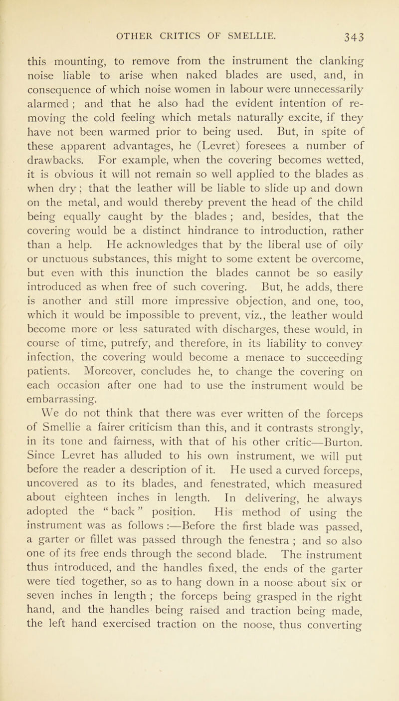 this mounting, to remove from the instrument the clanking noise liable to arise when naked blades are used, and, in consequence of which noise women in labour were unnecessarily alarmed ; and that he also had the evident intention of re- moving the cold feeling which metals naturally excite, if they have not been warmed prior to being used. But, in spite of these apparent advantages, he (Levret) foresees a number of drawbacks. For example, when the covering becomes wetted, it is obvious it will not remain so well applied to the blades as when dry ; that the leather will be liable to slide up and down on the metal, and would thereby prevent the head of the child being equally caught by the blades ; and, besides, that the covering would be a distinct hindrance to introduction, rather than a help. He acknowledges that by the liberal use of oily or unctuous substances, this might to some extent be overcome, but even with this inunction the blades cannot be so easily introduced as when free of such covering. But, he adds, there is another and still more impressive objection, and one, too, which it would be impossible to prevent, viz., the leather would become more or less saturated with discharges, these would, in course of time, putrefy, and therefore, in its liability to convey infection, the covering would become a menace to succeeding patients. Moreover, concludes he, to change the covering on each occasion after one had to use the instrument would be embarrassing. We do not think that there was ever written of the forceps of Smellie a fairer criticism than this, and it contrasts strongly, in its tone and fairness, with that of his other critic—Burton. Since Levret has alluded to his own instrument, we will put before the reader a description of it. He used a curved forceps, uncovered as to its blades, and fenestrated, which measured about eighteen inches in length. In delivering, he always adopted the “back” position. His method of using the instrument was as follows :—Before the first blade was passed, a garter or fillet was passed through the fenestra ; and so also one of its free ends through the second blade. The instrument thus introduced, and the handles fixed, the ends of the garter were tied together, so as to hang down in a noose about six or seven inches in length ; the forceps being grasped in the right hand, and the handles being raised and traction being made, the left hand exercised traction on the noose, thus converting- 7 o