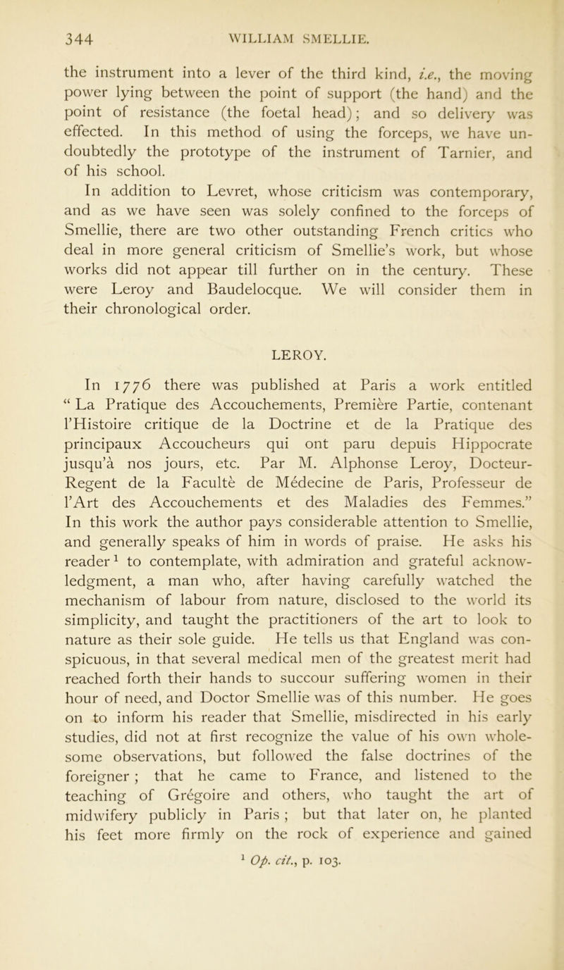 the instrument into a lever of the third kind, i.e., the moving power lying between the point of support (the hand) and the point of resistance (the foetal head); and so delivery was effected. In this method of using the forceps, we have un- doubtedly the prototype of the instrument of Tarnier, and of his school. In addition to Levret, whose criticism was contemporary, and as we have seen was solely confined to the forceps of Smellie, there are two other outstanding French critics who deal in more general criticism of Smellie’s work, but whose works did not appear till further on in the century. These were Leroy and Baudelocque. We will consider them in their chronological order. LEROY. In 1776 there was published at Paris a work entitled “ La Pratique des Accouchements, Premiere Partie, contenant THistoire critique de la Doctrine et de la Pratique des principaux Accoucheurs qui ont paru depuis Hippocrate jusqu’a nos jours, etc. Par M. Alphonse Leroy, Docteur- Regent de la Faculte de Medecine de Paris, Professeur de l’Art des Accouchements et des Maladies des Femmes.” In this work the author pays considerable attention to Smellie, and generally speaks of him in words of praise. He asks his reader1 to contemplate, with admiration and grateful acknow- ledgment, a man who, after having carefully watched the mechanism of labour from nature, disclosed to the world its simplicity, and taught the practitioners of the art to look to nature as their sole guide. He tells us that England was con- spicuous, in that several medical men of the greatest merit had reached forth their hands to succour suffering women in their hour of need, and Doctor Smellie was of this number. He goes on to inform his reader that Smellie, misdirected in his early studies, did not at first recognize the value of his own whole- some observations, but followed the false doctrines of the foreigner ; that he came to France, and listened to the teaching of Gregoire and others, who taught the art of midwifery publicly in Paris ; but that later on, he planted his feet more firmly on the rock of experience and gained 1 Op. cit., p. 103.
