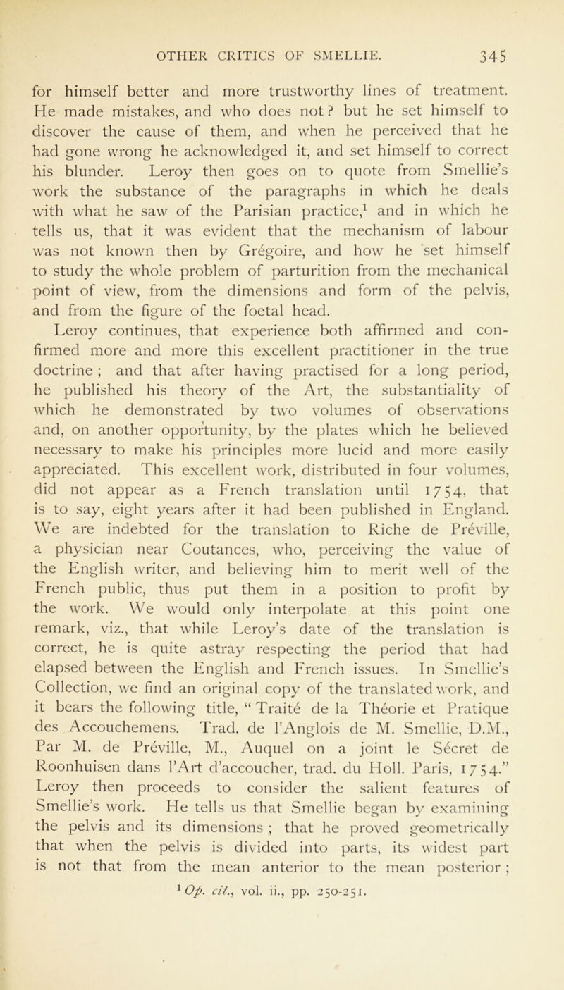 for himself better and more trustworthy lines of treatment. He made mistakes, and who does not ? but he set himself to discover the cause of them, and when he perceived that he had gone wrong he acknowledged it, and set himself to correct his blunder. Leroy then goes on to quote from Smellie’s work the substance of the paragraphs in which he deals with what he saw of the Parisian practice,1 and in which he tells us, that it was evident that the mechanism of labour was not known then by Gregoire, and how he set himself to study the whole problem of parturition from the mechanical point of view, from the dimensions and form of the pelvis, and from the figure of the foetal head. Leroy continues, that experience both affirmed and con- firmed more and more this excellent practitioner in the true doctrine ; and that after having practised for a long period, he published his theory of the Art, the substantiality of which he demonstrated by two volumes of observations and, on another opportunity, by the plates which he believed necessary to make his principles more lucid and more easily appreciated. This excellent work, distributed in four volumes, did not appear as a French translation until 1754, that is to say, eight years after it had been published in England. We are indebted for the translation to Riche de Preville, a physician near Coutances, who, perceiving the value of the English writer, and believing him to merit well of the French public, thus put them in a position to profit by the work. We would only interpolate at this point one remark, viz., that while Leroy’s date of the translation is correct, he is quite astray respecting the period that had elapsed between the English and French issues. In Smellie’s Collection, we find an original copy of the translated work, and it bears the following title, “ Traite de la Theorie et Pratique des Accouchemens. Trad, de l’Anglois de M. Smellie, D.M., Par M. de Preville, M., Auquel on a joint le Secret de Roonhuisen dans l’Art d’accoucher, trad, du Holl. Paris, 1754.” Leroy then proceeds to consider the salient features of Smellie’s work. He tells us that Smellie began by examining the pelvis and its dimensions ; that he proved geometrically that when the pelvis is divided into parts, its widest part is not that from the mean anterior to the mean posterior ; 1 Op. cit., vol. ii., pp. 250-251.
