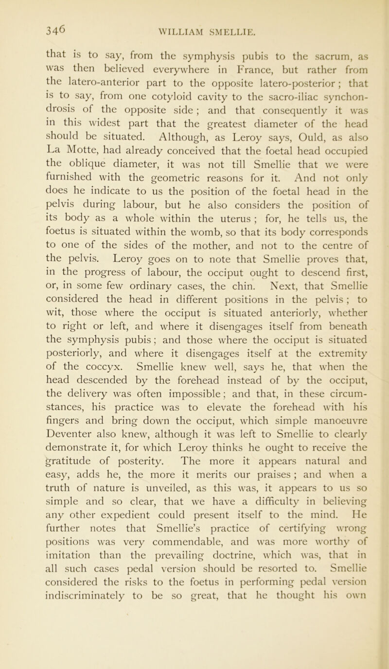 that is to say, from the symphysis pubis to the sacrum, as was then believed everywhere in France, but rather from the latero-anterior part to the opposite latero-posterior; that is to say, from one cotyloid cavity to the sacro-iliac synchon- drosis of the opposite side ; and that consequently it was in this widest part that the greatest diameter of the head should be situated. Although, as Leroy says, Ould, as also La Motte, had already conceived that the foetal head occupied the oblique diameter, it was not till Smellie that we were furnished with the geometric reasons for it. And not only does he indicate to us the position of the foetal head in the pelvis during labour, but he also considers the position of its body as a whole within the uterus ; for, he tells us, the foetus is situated within the womb, so that its body corresponds to one of the sides of the mother, and not to the centre of the pelvis. Leroy goes on to note that Smellie proves that, in the progress of labour, the occiput ought to descend first, or, in some few ordinary cases, the chin. Next, that Smellie considered the head in different positions in the pelvis ; to wit, those where the occiput is situated anteriorly, whether to right or left, and where it disengages itself from beneath the symphysis pubis; and those where the occiput is situated posteriorly, and where it disengages itself at the extremity of the coccyx. Smellie knew well, says he, that when the head descended by the forehead instead of by the occiput, the delivery was often impossible; and that, in these circum- stances, his practice was to elevate the forehead with his fingers and bring down the occiput, which simple manoeuvre Deventer also knew, although it was left to Smellie to clearly demonstrate it, for which Leroy thinks he ought to receive the gratitude of posterity. The more it appears natural and easy, adds he, the more it merits our praises ; and when a truth of nature is unveiled, as this was, it appears to us so simple and so clear, that we have a difficulty in believing any other expedient could present itself to the mind. He further notes that Smellie’s practice of certifying wrong positions was very commendable, and was more worthy of imitation than the prevailing doctrine, which was, that in all such cases pedal version should be resorted to. Smellie considered the risks to the foetus in performing pedal version indiscriminately to be so great, that he thought his own