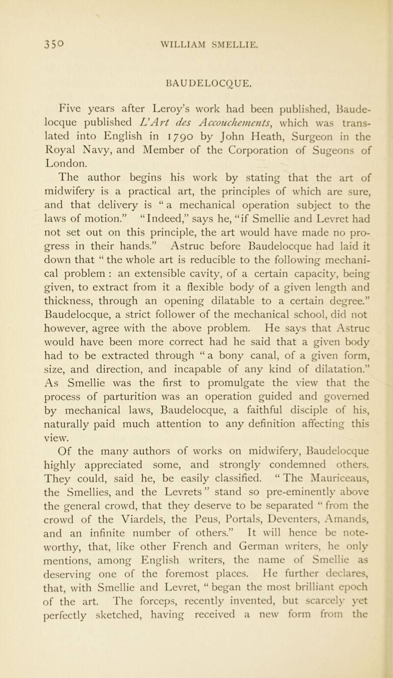 BAUDELOCQUE. Five years after Leroy’s work had been published, Baude- locque published Id Art des Accouchements, which was trans- lated into English in 1790 by John Heath, Surgeon in the Royal Navy, and Member of the Corporation of Sugeons of London. The author begins his work by stating that the art of midwifery is a practical art, the principles of which are sure, and that delivery is “ a mechanical operation subject to the laws of motion.” “Indeed,” says he, “if Smellie and Levret had not set out on this principle, the art would have made no pro- gress in their hands.” Astruc before Baudelocque had laid it down that “ the whole art is reducible to the following mechani- cal problem : an extensible cavity, of a certain capacity, being given, to extract from it a flexible body of a given length and thickness, through an opening dilatable to a certain degree.” Baudelocque, a strict follower of the mechanical school, did not however, agree with the above problem. He says that Astruc would have been more correct had he said that a given body had to be extracted through “ a bony canal, of a given form, size, and direction, and incapable of any kind of dilatation.” As Smellie was the first to promulgate the view that the process of parturition was an operation guided and governed by mechanical laws, Baudelocque, a faithful disciple of his, naturally paid much attention to any definition affecting this view. Of the many authors of works on midwifery, Baudelocque highly appreciated some, and strongly condemned others. They could, said he, be easily classified. “ The Mauriceaus, the Smellies, and the Levrets ” stand so pre-eminently above the general crowd, that they deserve to be separated “ from the crowd of the Viardels, the Peus, Portals, Deventers, Amands, and an infinite number of others.” It will hence be note- worthy, that, like other French and German writers, he only mentions, among English writers, the name of Smellie as deserving one of the foremost places. He further declares, that, with Smellie and Levret, “ began the most brilliant epoch of the art. The forceps, recently invented, but scarcely yet perfectly sketched, having received a new form from the