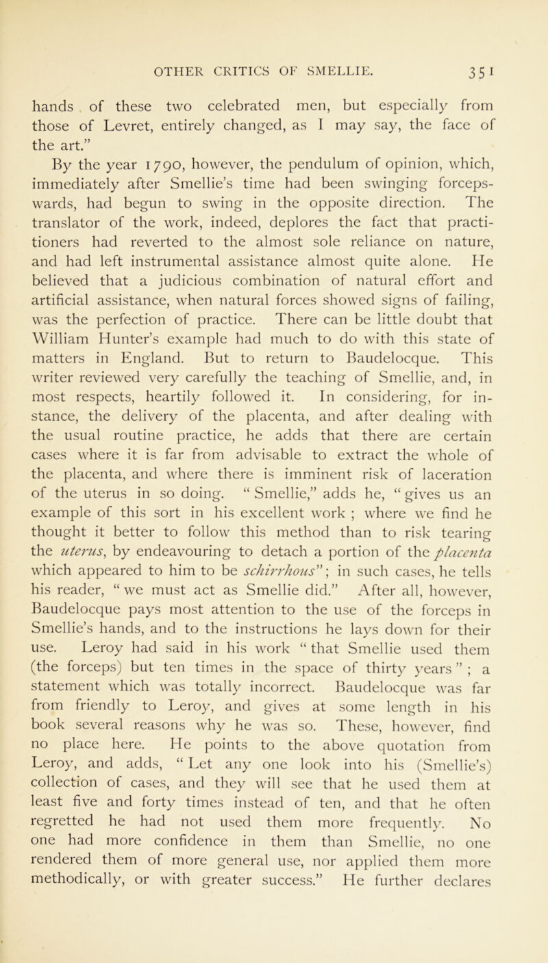hands of these two celebrated men, but especially from those of Levret, entirely changed, as I may say, the face of the art.” By the year 1790, however, the pendulum of opinion, which, immediately after Smellie’s time had been swinging forceps- wards, had begun to swing in the opposite direction. The translator of the work, indeed, deplores the fact that practi- tioners had reverted to the almost sole reliance on nature, and had left instrumental assistance almost quite alone. He believed that a judicious combination of natural effort and artificial assistance, when natural forces showed signs of failing, was the perfection of practice. There can be little doubt that William Hunter’s example had much to do with this state of matters in England. But to return to Baudelocque. This writer reviewed very carefully the teaching of Smellie, and, in most respects, heartily followed it. In considering, for in- stance, the delivery of the placenta, and after dealing with the usual routine practice, he adds that there are certain cases where it is far from advisable to extract the whole of the placenta, and where there is imminent risk of laceration of the uterus in so doing. “ Smellie,” adds he, “ gives us an example of this sort in his excellent work ; where we find he thought it better to follow this method than to risk tearing the uterus, by endeavouring to detach a portion of the placenta which appeared to him to be schirrhous”; in such cases, he tells his reader, “ we must act as Smellie did.” After all, however, Baudelocque pays most attention to the use of the forceps in Smellie’s hands, and to the instructions he lays down for their use. Leroy had said in his work “ that Smellie used them (the forceps) but ten times in the space of thirty years ” ; a statement which was totally incorrect. Baudelocque was far from friendly to Leroy, and gives at some length in his book several reasons why he was so. These, however, find no place here. He points to the above quotation from Leroy, and adds, “ Let any one look into his (Smellie’s) collection of cases, and they will see that he used them at least five and forty times instead of ten, and that he often regretted he had not used them more frequently. No one had more confidence in them than Smellie, no one rendered them of more general use, nor applied them more methodically, or with greater success.” He further declares