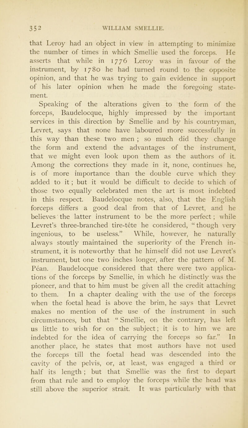 that Leroy had an object in view in attempting to minimize the number of times in which Smellie used the forceps. He asserts that while in 1776 Leroy was in favour of the instrument, by 1780 he had turned round to the opposite opinion, and that he was trying to gain evidence in support of his later opinion when he made the foregoing state- ment. Speaking of the alterations given to the form of the forceps, Baudelocque, highly impressed by the important services in this direction by Smellie and by his countryman, Levret, says that none have laboured more successfully in this way than these two men ; so much did they change the form and extend the advantages of the instrument, that we might even look upon them as the authors of it. Among the corrections they made in it, none, continues he, is of more importance than the double curve which they added to it ; but it would be difficult to decide to which of those two equally celebrated men the art is most indebted in this respect. Baudelocque notes, also, that the English forceps differs a good deal from that of Levret, and he believes' the latter instrument to be the more perfect ; while Levret’s three-branched tire-tete he considered, “ though very ingenious, to be useless.” While, however, he naturally always stoutly maintained the superiority of the French in- strument, it is noteworthy that he himself did not use Levret’s instrument, but one two inches longer, after the pattern of M. Pean. Baudelocque considered that there were two applica- tions of the forceps by Smellie, in which he distinctly was the pioneer, and that to him must be given all the credit attaching to them. In a chapter dealing with the use of the forceps when the foetal head is above the brim, he says that Levret makes no mention of the use of the instrument in such circumstances, but that “ Smellie, on the contrary, has left us little to wish for on the subject; it is to him we are indebted for the idea of carrying the forceps so far.” In another place, he states that most authors have not used the forceps till the foetal head was descended into the cavity of the pelvis, or, at least, was engaged a third or half its length ; but that Smellie was the first to depart from that rule and to employ the forceps while the head was still above the superior strait. It was particularly with that