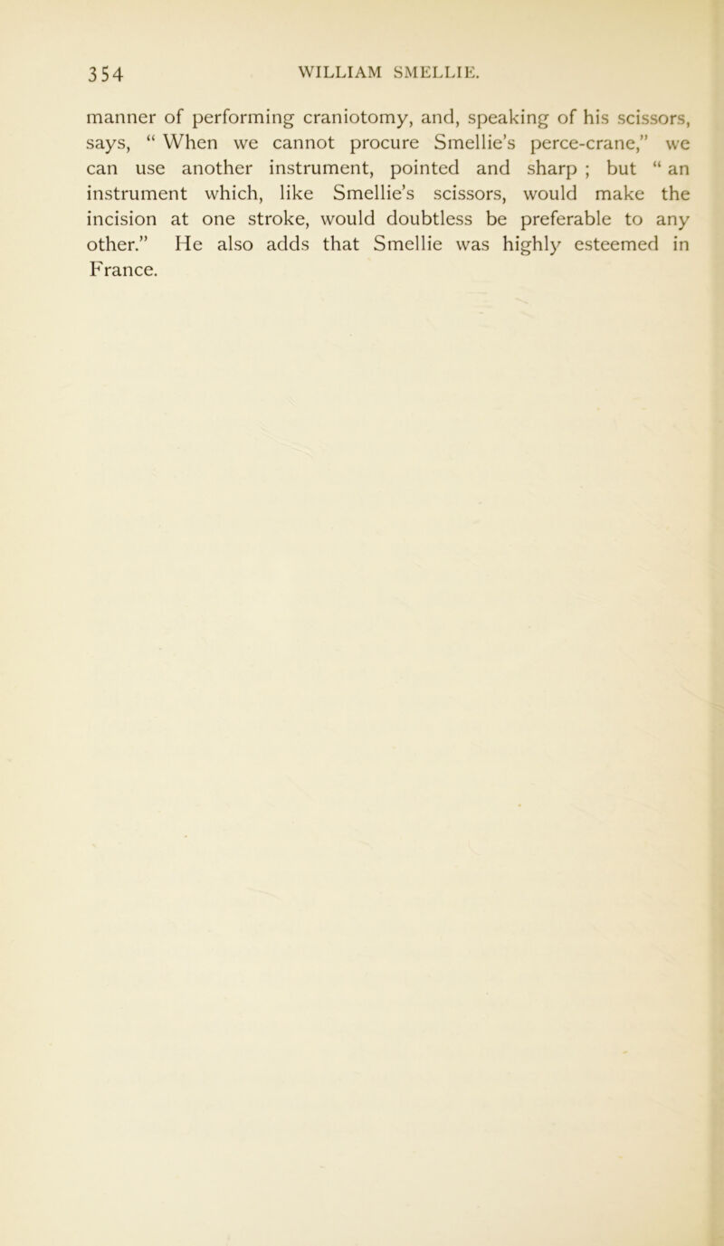 manner of performing craniotomy, and, speaking of his scissors, says, “ When we cannot procure Smellie’s perce-crane,” we can use another instrument, pointed and sharp ; but “ an instrument which, like Smellie’s scissors, would make the incision at one stroke, would doubtless be preferable to any other.” He also adds that Smellie was highly esteemed in France.