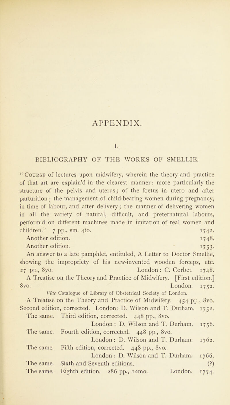 APPENDIX. BIBLIOGRAPHY OF THE WORKS OF SMELLIE. “ Course of lectures upon midwifery, wherein the theory and practice of that art are explain’d in the clearest manner: more particularly the structure of the pelvis and uterus; of the foetus in utero and after parturition; the management of child-bearing women during pregnancy, in time of labour, and after delivery; the manner of delivering women in all the variety of natural, difficult, and preternatural labours, perform’d on different machines made in imitation of real women and children.” 7 pp., sm. 4to. 1742. Another edition. 1748. Another edition. 1753. An answer to a late pamphlet, entituled, A Letter to Doctor Smellie, showing the impropriety of his new-invented wooden forceps, etc. 27 pp*j 8vo. London: C. Corbet. 1748. A Treatise on the Theory and Practice of Midwifery. [First edition.] 8vo. London. 1752. Vide Catalogue of Library of Obstetrical Society of London. A Treatise on the Theory and Practice of Midwifery. 454 pp., 8vo. Second edition, corrected. London: D. Wilson and T. Durham. 1752. The same. Third edition, corrected. 448 pp., 8vo. London: I). Wilson and T. Durham. 1756. Fourth edition, corrected. 448 pp., 8vo. London: D. Wilson and T. Durham. 1762. Fifth edition, corrected. 448 pp., 8vo. London: D. Wilson and T. Durham. 1766. Sixth and Seventh editions. (?) Eighth edition. 286 pp., 121110. London. 1774. The same. The same. The same. The same. London.