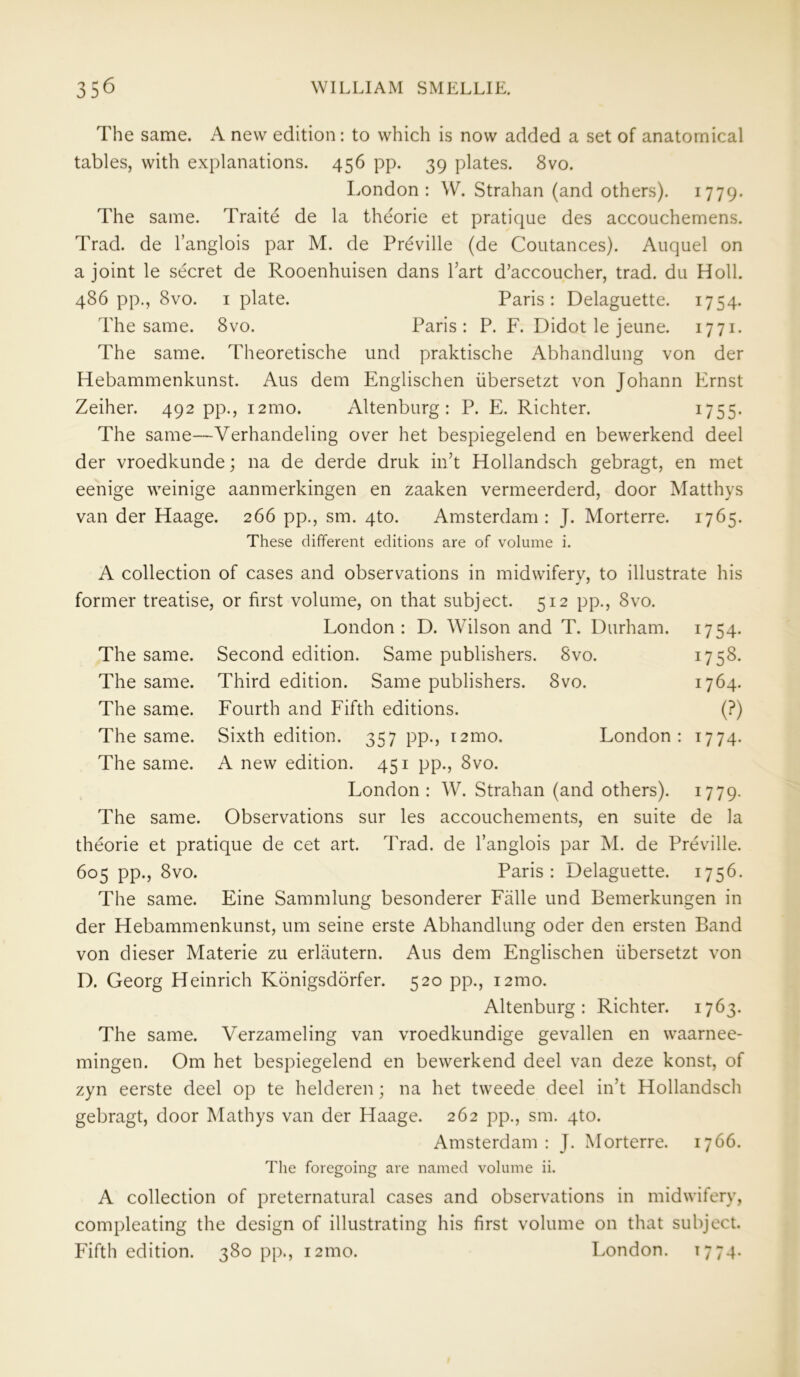 The same. A new edition: to which is now added a set of anatomical tables, with explanations. 456 pp. 39 plates. 8vo. London: W. Strahan (and others). 1779. The same. Traite de la theorie et pratique des accouchemens. Trad, de l’anglois par M. de Preville (de Coutances). Auquel on a joint le secret de Rooenhuisen dans Part d’accoucher, trad, du Holl. 486 pp., 8vo. 1 plate. Paris: Delaguette. 1754. The same. 8vo. Paris: P. F. Didot le jeune. 1771. The same. Theoretische und praktische Abhandlung von der Hebammenkunst. Aus dem Englischen iibersetzt von Johann Ernst Zeiher. 492 pp., i2mo. Altenburg: P. E. Richter. 1755. The same—Verhandeling over het bespiegelend en bewerkend deel der vroedkunde; na de derde druk in’t Hollandsch gebragt, en met eenige weinige aanmerkingen en zaaken vermeerderd, door Matthys van der Haage. 266 pp., sm. 4to. Amsterdam : J. Morterre. 1765. These different editions are of volume i. The same. The same. The same. The same. The same. The same. A collection of cases and observations in midwifery, to illustrate his former treatise, or first volume, on that subject. 512 pp., 8vo. London: D. Wilson and T. Durham. 1754. Second edition. Same publishers. 8vo. 1758. Third edition. Same publishers. 8vo. 1764. Fourth and Fifth editions. (?) Sixth edition. 357 pp., i2mo. London: 1774. A new edition. 451 pp., 8vo. London: W. Strahan (and others). 1779. Observations sur les accouchements, en suite de la theorie et pratique de cet art. Trad, de l’anglois par M. de Preville. 605 pp., 8vo. Paris: Delaguette. 1756. The same. Eine Sammlung besonderer Fade und Bemerkungen in der Hebammenkunst, um seine erste Abhandlung oder den ersten Band von dieser Materie zu erlautern. Aus dem Englischen iibersetzt von D. Georg Heinrich Konigsdorfer. 520 pp., i2mo. Altenburg: Richter. 1763. The same. Verzameling van vroedkundige gevallen en waarnee- mingen. Om het bespiegelend en bewerkend deel van deze konst, of zyn eerste deel op te helderen; na het tweede deel in’t Hollandsch gebragt, door Mathys van der Haage. 262 pp., sm. qto. Amsterdam : J. Morterre. 1766. The foregoing are named volume ii. A collection of preternatural cases and observations in midwifery, compleating the design of illustrating his first volume on that subject. Fifth edition. 380 pp., i2mo. London. 1774-