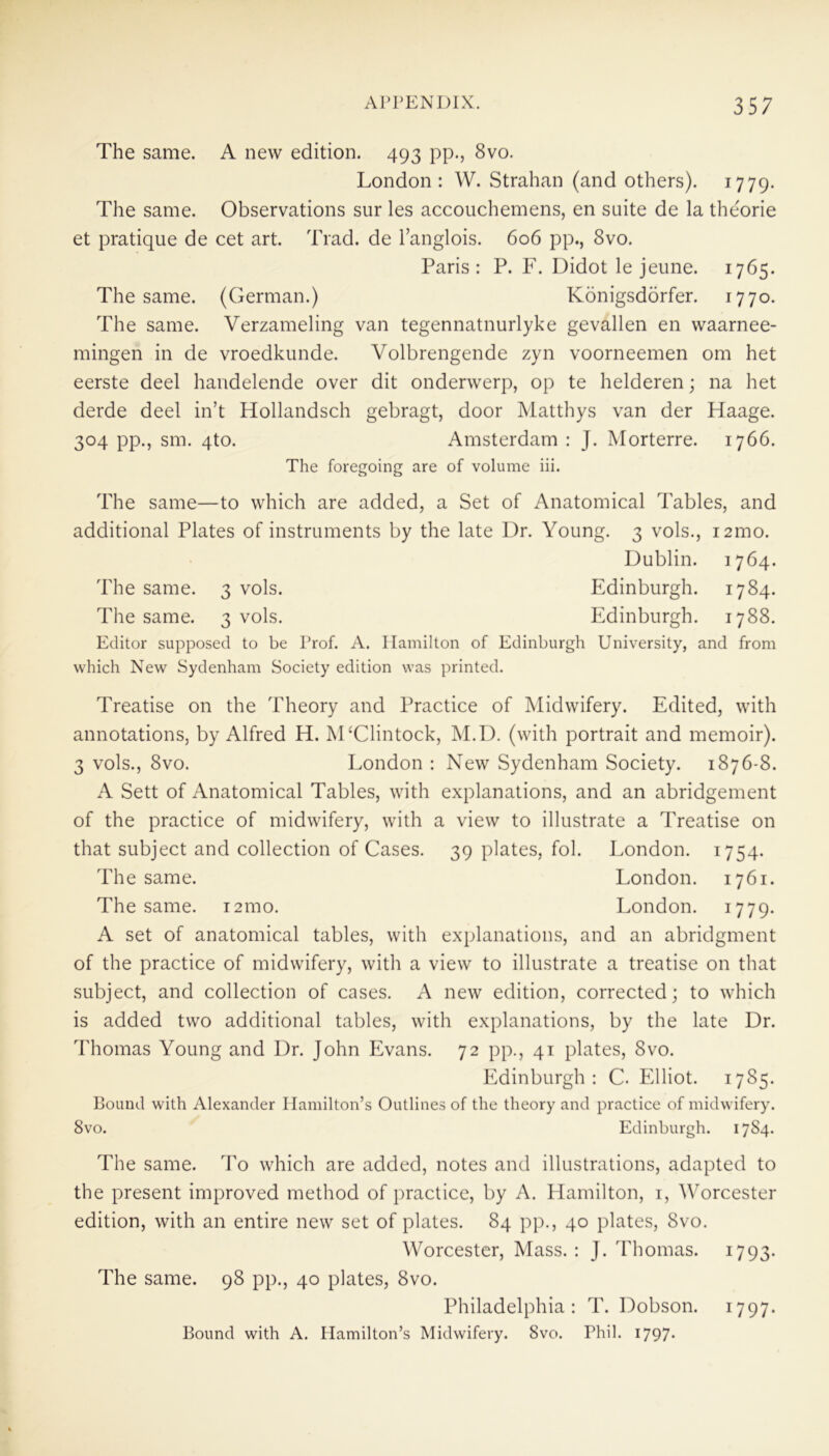 The same. A new edition. 493 pp., 8vo. London: W. Strahan (and others). 1779. The same. Observations sur les accouchemens, en suite de la theorie et pratique de cet art. Trad, de l’anglois. 606 pp., 8vo. Paris : P. F. Didot le jeune. 1765. The same. (German.) Konigsdorfer. 1770. The same. Verzameling van tegennatnurlyke gevallen en waarnee- mingen in de vroedkunde. Volbrengende zyn voorneemen om het eerste deel handelende over dit onderwerp, op te helderen; na het derde deel in’t Hollandsch gebragt, door Matthys van der Haage. 304 pp., sm. 4to. Amsterdam : J. Morterre. 1766. The foregoing are of volume iii. The same—to which are added, a Set of Anatomical Tables, and additional Plates of instruments by the late Dr. Young. 3 vols., i2mo. Dublin. 1764. The same. 3 vols. Edinburgh. 1784. The same. 3 vols. Edinburgh. 1788. Editor supposed to be Prof. A. Hamilton of Edinburgh University, and from which New Sydenham Society edition was printed. Treatise on the Theory and Practice of Midwifery. Edited, with annotations, by Alfred H. M£Clintock, M.D. (with portrait and memoir). 3 vols., 8vo. London : New Sydenham Society. 1876-8. A Sett of Anatomical Tables, with explanations, and an abridgement of the practice of midwifery, with a view to illustrate a Treatise on that subject and collection of Cases. 39 plates, fol. London. 1754. The same. London. 1761. The same. i2mo. London. 1779. A set of anatomical tables, with explanations, and an abridgment of the practice of midwifery, with a view to illustrate a treatise on that subject, and collection of cases. A new edition, corrected; to which is added two additional tables, with explanations, by the late Dr. Thomas Young and Dr. John Evans. 72 pp., 41 plates, 8vo. Edinburgh: C. Elliot. 1785. Bound with Alexander Hamilton’s Outlines of the theory and practice of midwifery. 8vo. Edinburgh. 1784. The same. To which are added, notes and illustrations, adapted to the present improved method of practice, by A. Hamilton, 1, Worcester edition, with an entire new set of plates. 84 pp., 40 plates, Svo. Worcester, Mass. : J. Thomas. 1793. The same. 98 pp., 40 plates, 8vo. Philadelphia: T. Dobson. 1797. Bound with A. Hamilton’s Midwifery. 8vo. Phil. 1797*