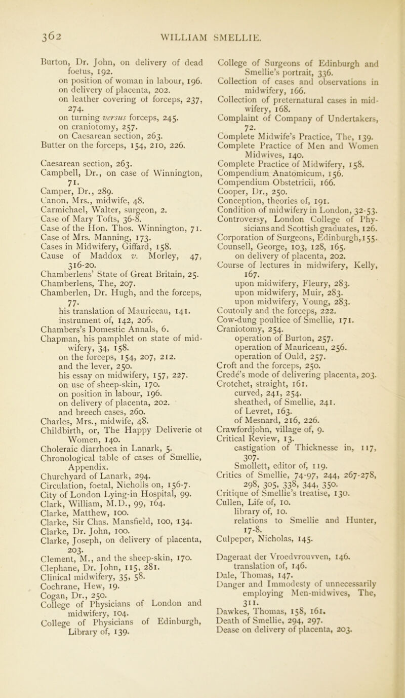 Burton, Dr. John, on delivery of dead foetus, 192. on position of woman in labour, 196. on delivery of placenta, 202. on leather covering ot forceps, 237, 274. on turning versus forceps, 245. on craniotomy, 257. on Caesarean section, 263. Butter on the forceps, 154, 210, 226. Caesarean section, 263. Campbell, Dr., on case of Winnington, 71- Camper, Dr., 289. Canon, Mrs., midwife, 48. Carmichael, Walter, surgeon, 2. Case of Mary Tofts, 36-8. Case of the lion. Thos. Winnington, 71. Case of Mrs. Manning, 173. Cases in Midwifery, Giffard, 158. Cause of Maddox v. Morley, 47, 316-20. Chamberlens’ State of Great Britain, 25. Chamberlens, The, 207. Chamberlen, Dr. Hugh, and the forceps, 77- his translation of Mauriceau, 141. instrument of, 142, 206. Chambers’s Domestic Annals, 6. Chapman, his pamphlet on state of mid- wifery, 34, 158. on the forceps, 154, 207, 212. and the lever, 250. his essay on midwifery, 157, 227. on use of sheep-skin, 170. on position in labour, 196. on delivery of placenta, 202. and breech cases, 260. Charles, Mrs., midwife, 48. Childbirth, or, The Happy Deliverie ot Women, 140. Choleraic diarrhoea in Lanark, 5. Chronological table of cases of Smellie, Appendix. Churchyard of Lanark, 294. Circulation, foetal, Nicholls on, 156-7- City of London Lying-in Hospital, 99. Clark, William, M.D., 99, 164. Clarke, Matthew, 100. Clarke, Sir Chas. Mansfield, 100, 134. Clarke, Dr. John, 100. Clarke, Joseph, on delivery of placenta, 203. Clement, M., and the sheep-skin, 170. Clephane, Dr. John, 115, 281. Clinical midwifery, 35, 58. Cochrane, Hew, 19. Cogan, Dr., 250. College of Physicians of London and midwifery, 104. College of Physicians of Edinburgh, Library of, 139. College of Surgeons of Edinburgh and Smellie’s portrait, 336. Collection of cases and observations in midwifery, 166. Collection of preternatural cases in mid- wifery, 168. Complaint of Company of Undertakers, 72. Complete Midwife’s Practice, The, 139. Complete Practice of Men and Women Mid wives, 140. Complete Practice of Midwifery, 158. Compendium Anatomicum, 156. Compendium Obstetricii, 166. Cooper, Dr., 250. Conception, theories of, 191. Condition of midwifery in London, 32-53. Controversy, London College of Phy- sicians and Scottish graduates, 126. Corporation of Surgeons, Edinburgh, 155. Counsell, George, 103, 128, 165. on delivery of placenta, 202. Course of lectures in midwifery, Kelly, 167. upon midwifery, Fleury, 283. upon midwifery, Muir, 283. upon midwifery, Young, 283. Coutouly and the forceps, 222. Cow-dung poultice of Smellie, 171. Craniotomy, 254. operation of Burton, 257. operation of Mauriceau, 256. operation of Ould, 257. Croft and the forceps, 250. Crede’s mode of delivering placenta, 203. Crotchet, straight, 161. curved, 241, 254. sheathed, of Smellie, 241. of Levret, 163. of Mesnard, 216, 226. Crawfordjohn, village of, 9. Critical Review, 13. castigation of Thicknesse in, 117, 307. Smollett, editor of, 119. Critics of Smellie, 74-97, 244, 267-278, 298, 305, 338, 344,. 350- Critique of Smellie’s treatise, 130. Cullen, Life of, 10. library of, 10. relations to Smellie and Hunter, 17-8. Culpeper, Nicholas, 145. Dageraat der Vroedvrouvven, 146. translation of, 146. Dale, Thomas, 147. Danger and Immodesty of unnecessarily employing Men-midwives, The, 311* Dawkes, Thomas, 158, 161. Death of Smellie, 294, 297. Dease on delivery of placenta, 203.