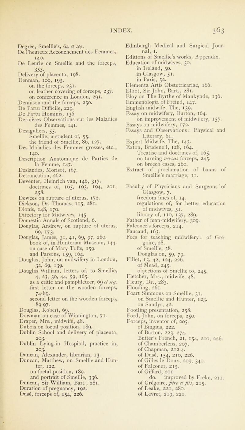 Degree, Smellie’s, 64 et seq. De l’heureux Accouchement des Femmes, 140. De Leurie on Smellie and the forceps, 353- Delivery of placenta, 198. Denman, 100, 195. on the forceps, 231. on leather covering of forceps, 237. on conference in London, 291. Dennison and the forceps, 250. De Partu Difficile, 229. De Partu Hominis, 136. Dernieres Observations sur les Maladies des Femmes, 141. Desaguliers, 55. Smellie, a student of, 55. the friend of Smellie, 86, 127. Des Maladies des Femmes grosses, etc., 140. Description Anatomique de Parties de la Femme, 147. Deslandes, Morisot, 167. Detruncation, 262. Deventer, Heinrich van, 146, 317. doctrines of, 165, 193, 194, 201, 258. Dewees on rupture of uterus, 172. Dickson, Dr. Thomas, 115, 281. Dionis, 148, 170. Directory for Mid wives, 145. Domestic Annals of Scotland, 6. Douglas, Andrew, on rupture of uterus, 69, 173. Douglas, James, 31, 41, 69, 97, 280. book of, in Hunterian Museum, 144. on case of Mary Tofts, 159. and Parsons, 159, 164. Douglas, John, on midwifery in London, 32, 69, 139. Douglas William, letters of, to Smellie, 4, 23, 30, 44, 59, 165. as a critic and pamphleteer, 69 et seq. first letter on the wooden forceps, 74-89. second letter on the wooden forceps, 89-97- Douglas, Robert, 69. Dowman on case of Winnington, 71. Draper, Mrs., midwife, 48. Dubois on foetal position, 189. Dublin School and delivery of placenta, 203. Dublin Lying-in Hospital, practice in, 203. Duncan, Alexander, librarian, 13. Duncan, Matthew, on Smellie and Hun- ter, 122. on foetal position, 189. and portrait of Smellie, 336. Duncan, Sir William, Bart., 281. Duration of pregnancy, 192. Duse, forceps of, 154, 226. Edinburgh Medical and Surgical Jour- nal, 1. Editions of Smellie’s works, Appendix. Education of mid wives, 50. in Ireland, 50. in Glasgow, 51. in Paris, 52. Elementa Artis Obstetricariae, 166. Elliot, Sir John, Bart., 281. Eloy on The Byrthe of Mankynde, 136. Emmenologia of Freind, 147. English midwife, The, 139. Essay on midwifery, Burton, 164. on improvement of midwifery, 157. Essays on midwifery, 172. Essays and Observations : Physical and Literary, 61. Expert Midwife, The, 143. Exton, Brudenell, 128, 164. Treatise and doctrines of, 165. on turning versiis forceps, 245. on breech cases, 260. Extract of proclamation of banns of Smellie’s marriage, 11. Faculty of Physicians and Surgeons of Glasgow, 7. freedom fines of, 14. regulations of, for better education of midwives, 51. library of, no, 137, 289. Father of man-midwifery, 309. Falconer’s forceps, 214. Faucaud, 163. Fees for teaching midwifery : of Gre- goire, 28. of Smellie, 58. Douglas on, 59, 79. Fillet, 15, 42, 124, 226. of Mead, 245. objections of Smellie to, 245. Fletcher, Mrs., midwife, 48. Fleury, Dr., 283. Flooding, 261. Foart Simmons on Smellie, 31. on Smellie and Hunter, 123. on Sandys, 42. Footling presentation, 258. Ford, John, on forceps, 250. Forceps, inventor of, 205. of Bingius, 222. of Burton, 223, 274. Butter’s French, 21, 154, 210, 226. of Chamberlens, 207. of Chapman, 212-4. of Dus6, 154, 210, 226. of Gilles le Doux, 209, 340. of Falconer, 215. of Giffard, 211. do. improved by Freke, 211. of Gregoire, p'ere et fils, 215. of Leake, 221, 280. of Levret, 219, 221.