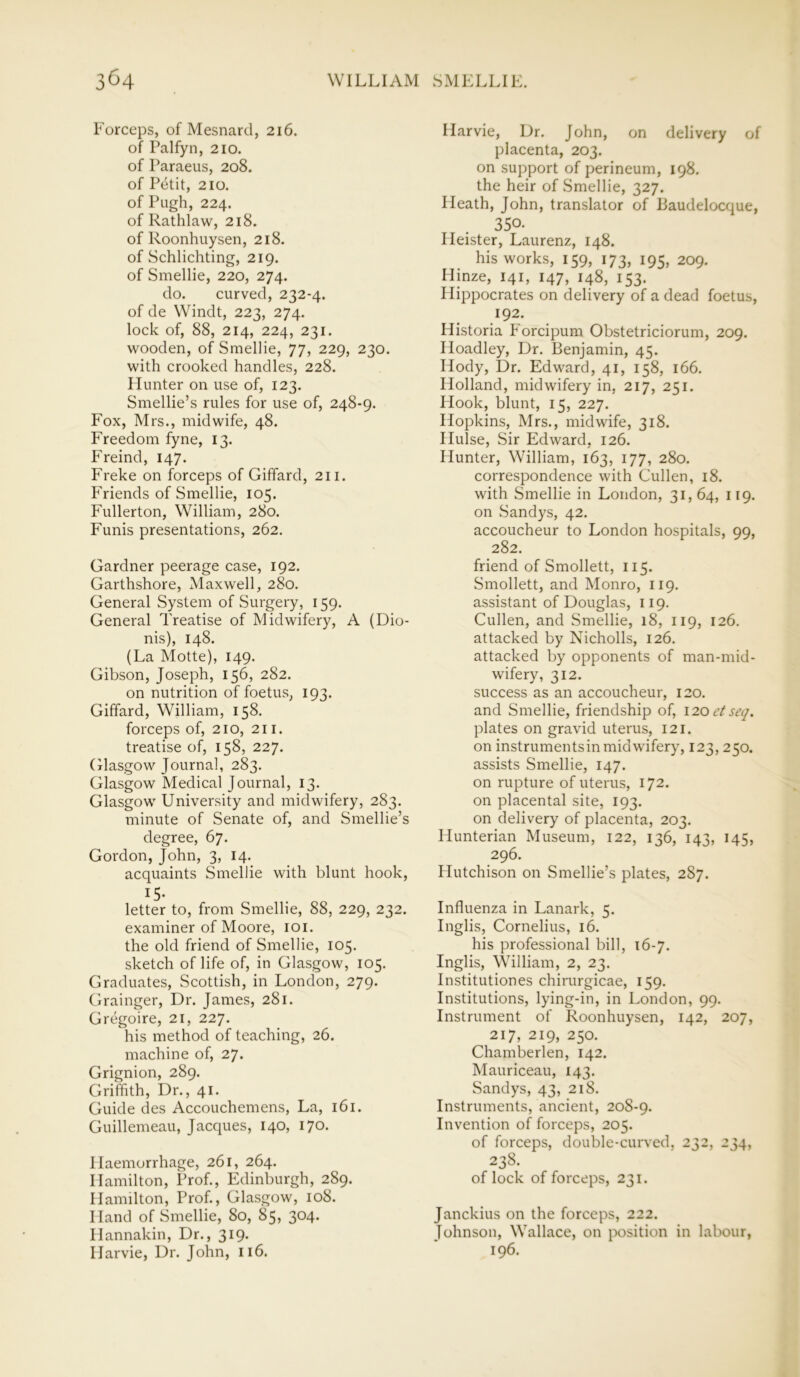 Forceps, of Mesnard, 216. of Palfyn, 210. of Paraeus, 208. of Petit, 210. of Pugh, 224. of Rathlaw, 218. of Roonhuysen, 218. of Schlichting, 219. of Smellie, 220, 274. do. curved, 232-4. of de Windt, 223, 274. lock of, 88, 214, 224, 231. wooden, of Smellie, 77, 229, 230. with crooked handles, 228. Hunter on use of, 123. Smellie’s rules for use of, 248-9. Fox, Mrs., midwife, 48. Freedom fyne, 13. Freind, 147. Freke on forceps of Giffard, 211. Friends of Smellie, 105. Fullerton, William, 280. Funis presentations, 262. Gardner peerage case, 192. Garthshore, Maxwell, 280. General System of Surgery, 159. General Treatise of Midwifery, A (Dio- nis), 148. (La Motte), 149. Gibson, Joseph, 156, 282. on nutrition of foetus, 193. Giffard, William, 158. forceps of, 210, 211. treatise of, 158, 227. Glasgow Journal, 283. Glasgow Medical Journal, 13. Glasgow University and midwifery, 283. minute of Senate of, and Smellie’s degree, 67. Gordon, John, 3, 14. acquaints Smellie with blunt hook, !5- . on letter to, from Smellie, 88, 229, 232. examiner of Moore, 101. the old friend of Smellie, 105. sketch of life of, in Glasgow, 105. Graduates, Scottish, in London, 279. Grainger, Dr. James, 281. Gregoire, 21, 227. his method of teaching, 26. machine of, 27. Grignion, 289. Griffith, Dr., 41. Guide des Accouchemens, La, 161. Guillemeau, Jacques, 140, 170. Haemorrhage, 261, 264. Hamilton, Prof., Edinburgh, 289. Hamilton, Prof., Glasgow, 108. Hand of Smellie, 80, 85, 3°4- Hannakin, Dr., 319. Harvie, Dr. John, 116. Harvie, Dr. John, on delivery of placenta, 203. on support of perineum, 198. the heir of Smellie, 327. Heath, John, translator of Baudelocque, 350. Ileister, Laurenz, 148. his works, 159, 173, 195, 209. Hinze, 141, 147, 148, 153. Hippocrates on delivery of a dead foetus, 192. Historia Forcipum Obstetriciorum, 209. Hoadley, Dr. Benjamin, 45. Iiody, Dr. Edward, 41, 158, 166. Holland, midwifery in, 217, 251. Hook, blunt, 15, 227. Hopkins, Mrs., midwife, 318. Hulse, Sir Edward, 126. Hunter, William, 163, 177, 280. correspondence with Cullen, 18. with Smellie in London, 31, 64, 119. on Sandys, 42. accoucheur to London hospitals, 99, 282. friend of Smollett, 115. Smollett, and Monro, 119. assistant of Douglas, 119. Cullen, and Smellie, 18, 119, 126. attacked by Nicholls, 126. attacked by opponents of man-mid- wifery, 312. success as an accoucheur, 120. and Smellie, friendship of, 120 et seq. plates on gravid uterus, 121. on instrumentsin midwifery, 123, 250. assists Smellie, 147. on rupture of uterus, 172. on placental site, 193. on delivery of placenta, 203. Hunterian Museum, 122, 136, 143, 145, 296. Hutchison on Smellie’s plates, 287. Influenza in Lanark, 5. Inglis, Cornelius, 16. his professional bill, 16-7. Inglis, William, 2, 23. Institutiones chirurgicae, 159. Institutions, lying-in, in London, 99. Instrument of Roonhuysen, 142, 207, 217, 219, 250. Chamberlen, 142. Mauriceau, 143. Sandys, 43, 218. Instruments, ancient, 208-9. Invention of forceps, 205. of forceps, double-curved, 232, 234, 238. of lock of forceps, 231. Janckius on the forceps, 222. Johnson, Wallace, on position in labour, 196.