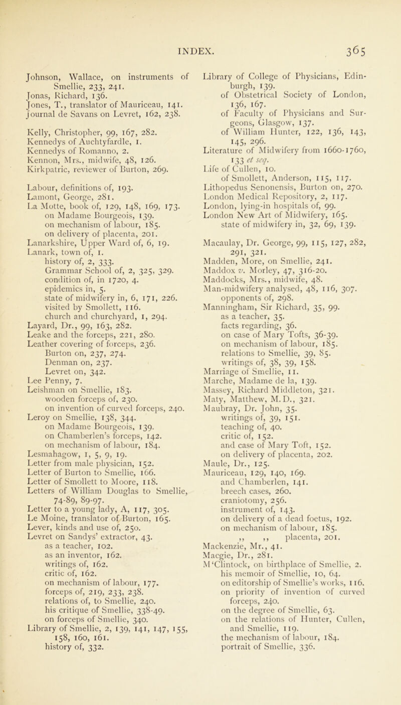 Johnson, Wallace, on instruments of Smellie, 233, 241. Jonas, Richard, 136. Jones, T., translator of Mauriceau, 141. Journal de Savans on Levret, 162, 238. Kelly, Christopher, 99, 167, 282. Kennedys of Auchtyfardle, 1. Kennedys of Romanno, 2. Kennon, Mrs., midwife, 48, 126. Kirkpatric, reviewer of Burton, 269. Labour, definitions of, 193. Lamont, George, 281. La Motte, book of, 129, 148, 169, 173. on Madame Bourgeois, 139. on mechanism of labour, 185. on delivery of placenta, 201. Lanarkshire, Upper Ward of, 6, 19. Lanark, town of, 1. history of, 2, 333. Grammar School of, 2, 325, 329. condition of, in 1720, 4. epidemics in, 5. state of midwifery in, 6, 171, 226. visited by Smollett, 116. church and churchyard, I, 294. Layard, Dr., 99, 163, 282. Leake and the forceps, 221, 280. Leather covering of forceps, 236. Burton on, 237, 274. Denman on, 237. Levret on, 342. Lee Penny, 7. Leishman on Smellie, 183. wooden forceps of, 230. on invention of curved forceps, 240. Leroy on Smellie, 138, 344. on Madame Bourgeois, 139. on Chamberlen’s forceps, 142. on mechanism of labour, 184. Lesmahagow, 1, 5, 9, 19. Letter from male physician, 152. Letter of Burton to Smellie, 166. Letter of Smollett to Moore, 118. Letters of William Douglas to Smellie, 74-89, 89-97. Letter to a young lady, A, 117, 305. Le Moine, translator of Burton, 165. Lever, kinds and use of, 250. Levret on Sandys’ extractor, 43. as a teacher, 102. as an inventor, 162. writings of, 162. critic of, 162. on mechanism of labour, 177. forceps of, 219, 233, 238. relations of, to Smellie, 240. his critique of Smellie, 338-49. on forceps of Smellie, 340. Library of Smellie, 2, 139, 141, 147, 155, 158, 160, 161. history of, 332. Library of College of Physicians, Edin- burgh, 139. of Obstetrical Society of London, 136, 167. of Faculty of Physicians and Sur- geons, Glasgow, 137. of William Hunter, 122, 136, 143, 145, 296. Literature of Midwifery from 1660-1760, 133 et scq. Life of Cullen, 10. of Smollett, Anderson, 115, 117. Lithopedus Senonensis, Burton on, 270. London Medical Repository, 2, 117. London, lying-in hospitals of, 99. London New Art of Midwifery, 165. state of midwifery in, 32, 69, 139. Macaulay, Dr. George, 99, 115, 127, 282, 291, 321. Madden, More, on Smellie, 241. Maddox v. Morley, 47, 316-20. Maddocks, Mrs., midwife, 48. Man-midwifery analysed, 48, 116, 307. opponents of, 298. Manningham, Sir Richard, 35, 99. as a teacher, 35. facts regarding, 36. on case of Mary Tofts, 36-39. on mechanism of labour, 185. relations to Smellie, 39, 85. writings of, 38, 39, 158. Marriage of Smellie, 11. Marche, Madame de la, 139. Massey, Richard Middleton, 321. Maty, Matthew, M.D., 321. Maubray, Dr. John, 35. writings of, 39, 151. teaching of, 40. critic of, 152. and case of Mary Toft, 152. on delivery of placenta, 202. Maule, Dr., 125. Mauriceau, 129, 140, 169. and Chamberlen, 141. breech cases, 260. craniotomy, 256. instrument of, 143. on delivery of a dead foetus, 192. on mechanism of labour, 185. ,, ,, placenta, 201. Mackenzie, Mr., 41. Macgie, I)r., 281. M‘Clintock, on birthplace of Smellie, 2. his memoir of Smellie, 10, 64. on editorship of Smellie’s works, 116. on priority of invention of curved forceps, 240. on the degree of Smellie, 63. on the relations of Hunter, Cullen, and Smellie, 119. the mechanism of labour, 184. portrait of Smellie, 336.