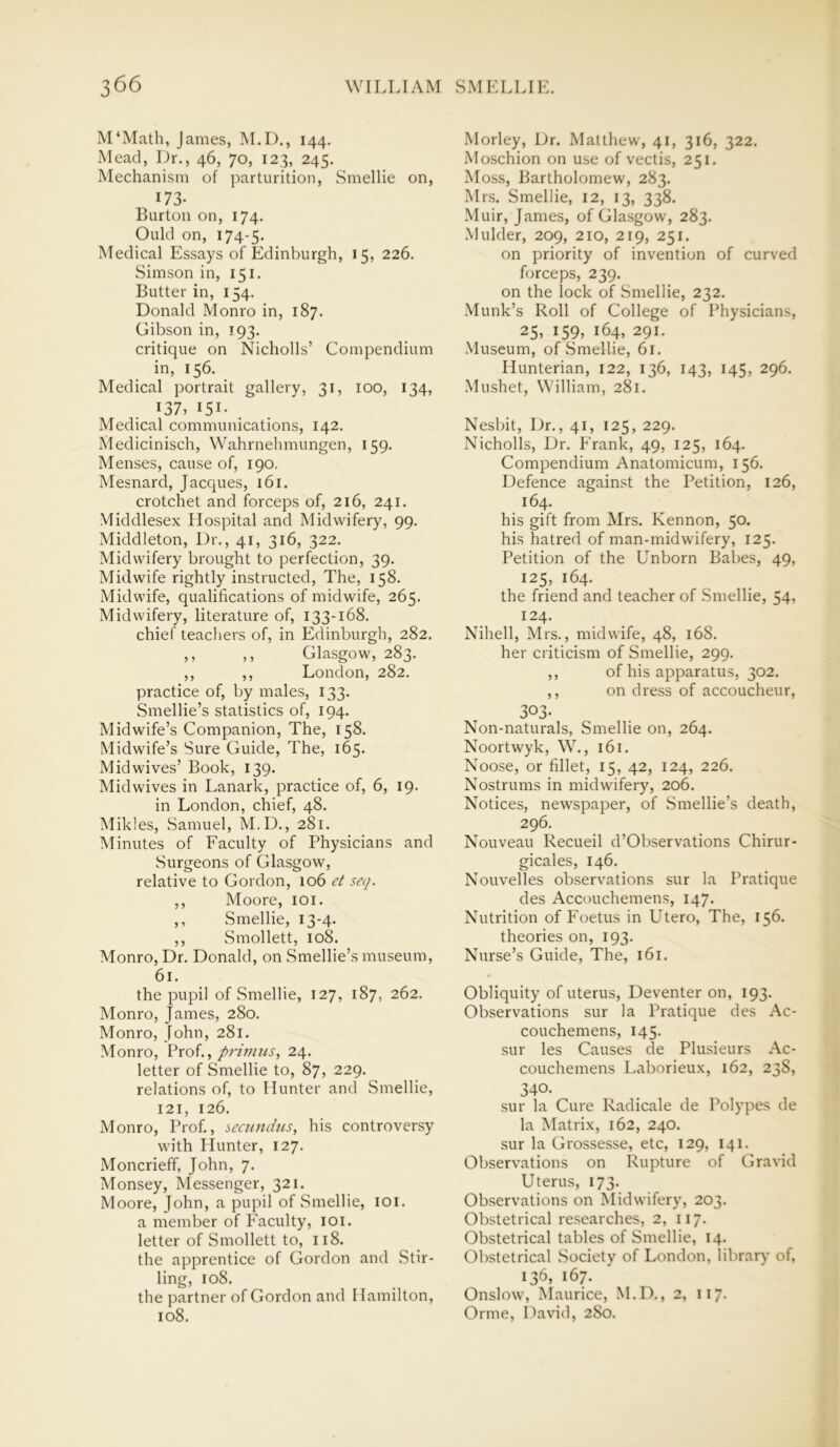 M'Math, James, M.D., 144. Mead, Dr., 46, 70, 123, 245. Mechanism of parturition, Smellie on, 173- Burton on, 174. Ould on, 174-5. Medical Essays of Edinburgh, 15, 226. Simson in, 151. Butter in, 154. Donald Monro in, 187. Gibson in, 193. critique on Nicholls’ Compendium in, 156. Medical portrait gallery, 31, 100, 134, 137, I5I- . Medical communications, 142. Medicinisch, Wahrnehmungen, 159. Menses, cause of, 190. Mesnard, Jacques, 161. crotchet and forceps of, 216, 241. Middlesex Hospital and Midwifery, 99. Middleton, Dr., 41, 316, 322. Midwifery brought to perfection, 39. Midwife rightly instructed, The, 158. Midwife, qualifications of midwife, 265. Midwifery, literature of, 133-168. chief teachers of, in Edinburgh, 282. ,, ,, Glasgow, 283. ,, ,, London, 282. practice of, by males, 133. Smellie’s statistics of, 194. Midwife’s Companion, The, 158. Midwife’s Sure Guide, The, 165. Mid wives’ Book, 139. Mid wives in Lanark, practice of, 6, 19. in London, chief, 48. Mikles, Samuel, M.D., 281. Minutes of Faculty of Physicians and Surgeons of Glasgow, relative to Gordon, 106 et seq. ,, Moore, 101. ,, Smellie, 13-4. ,, Smollett, 108. Monro, Dr. Donald, on Smellie’s museum, 61. the pupil of Smellie, 127, 187, 262. Monro, James, 280. Monro, John, 281. Monro, Prof., pj'innis, 24. letter of Smellie to, 87, 229. relations of, to Hunter and Smellie, 121, 126. Monro, Prof., secundus, his controversy with Hunter, 127. Moncrieff, John, 7. Monsey, Messenger, 321. Moore, John, a pupil of Smellie, 101. a member of Faculty, 101. letter of Smollett to, 118. the apprentice of Gordon and Stir- ling, 108. the partner of Gordon and Hamilton, 108. Morley, Dr. Matthew, 41, 316, 322. Moschion on use of vectis, 251. Moss, Bartholomew, 283. Mrs. Smellie, 12, 13, 338. Muir, James, of Glasgow, 283. Mulder, 209, 210, 219, 251. on priority of invention of curved forceps, 239. on the lock of Smellie, 232. Munk’s Roll of College of Physicians, 25, 159, 164, 291. Museum, of Smellie, 61. Hunterian, 122, 136, 143, 145, 296. Mushet, William, 281. Nesbit, Dr., 41, 125, 229. Nicholls, Dr. Frank, 49, 125, 164. Compendium Anatomicum, 156. Defence against the Petition, 126, 164. his gift from Mrs. Kennon, 50. his hatred of man-midwifery, 125. Petition of the Unborn Babes, 49, 125, 164. the friend and teacher of Smellie, 54, 124. Nihell, Mrs., midwife, 48, 168. her criticism of Smellie, 299. ,, of his apparatus, 302. ,, on dress of accoucheur, 3°3- Non-naturals, Smellie on, 264. Noortwyk, W., 161. Noose, or fillet, 15, 42, 124, 226. Nostrums in midwifery, 206. Notices, newspaper, of Smellie’s death, 296. Nouveau Recueil d’Observations Chirur- gicales, 146. Nouvelles observations sur la Pratique des Accouchemens, 147. Nutrition of Foetus in Utero, The, 156. theories on, 193. Nurse’s Guide, The, 161. Obliquity of uterus, Deventer on, 193. Observations sur la Pratique des Ac- couchemens, 145. sur les Causes de Plusieurs Ac- couchemens Laborieux, 162, 238, 340. sur la Cure Radicale de Polypes de la Matrix, 162, 240. sur la Grossesse, etc, 129, 141. Observations on Rupture of Gravid Uterus, 173. Observations on Midwifery, 203. Obstetrical researches, 2, 117. Obstetrical tables of Smellie, 14. Obstetrical Society of London, library of. 136, 167. Onslow, Maurice, M.D., 2, 117. Orme, David, 280.