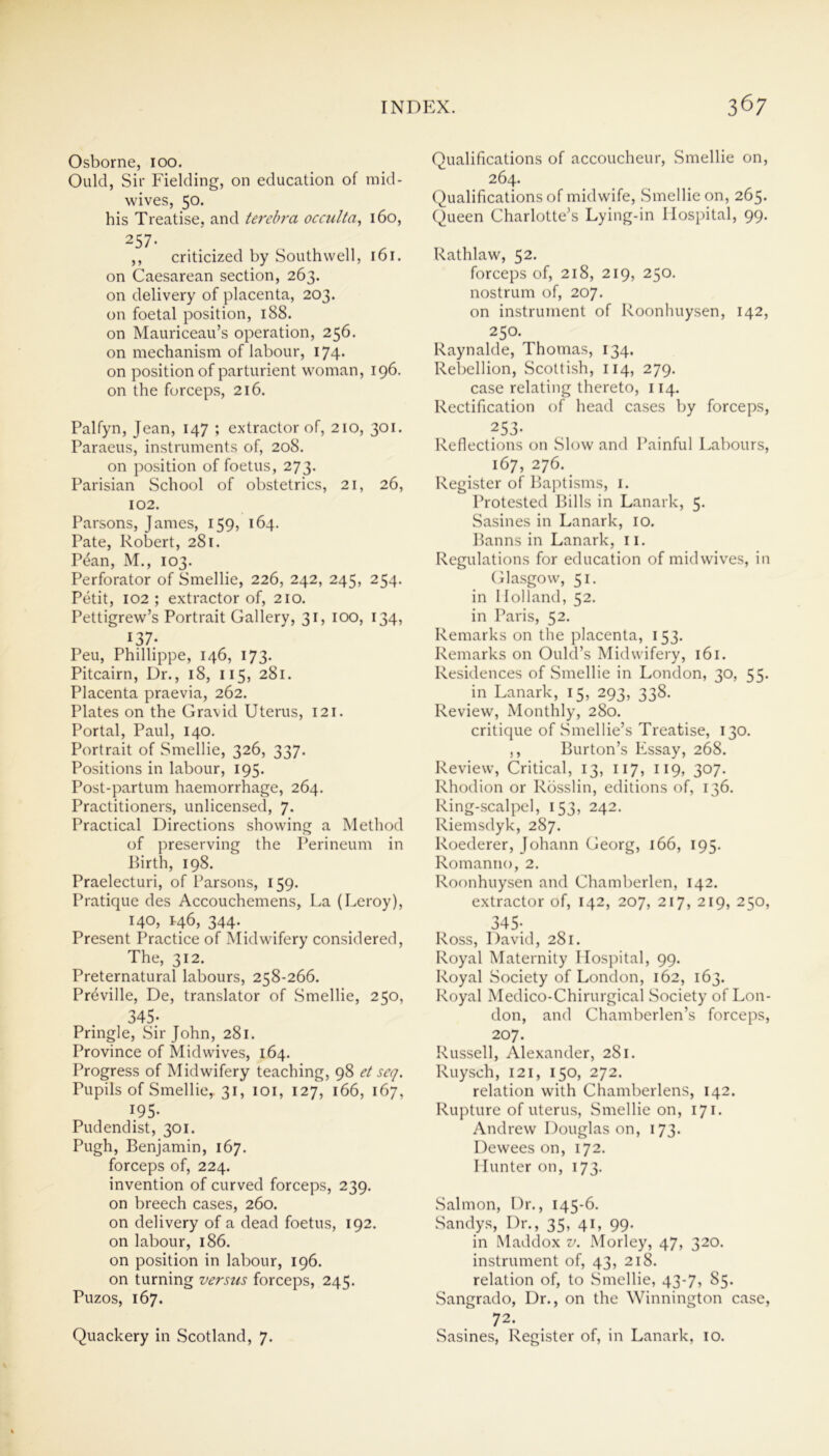 Osborne, 100. Ould, Sir Fielding, on education of mid- wives, 50. his Treatise, and terebra occulta, 160, 257- , ^ ,, criticized by Southwell, 161. on Caesarean section, 263. on delivery of placenta, 203. on foetal position, 188. on Mauriceau’s operation, 256. on mechanism of labour, 174« on position of parturient woman, 196. on the forceps, 216. Palfyn, Jean, 147 ; extractor of, 210, 301. Paraeus, instruments of, 208. on position of foetus, 273. Parisian School of obstetrics, 21, 26, 102. Parsons, lames, KQ, 164. Pate, Robert, 281. P6an, M., 103. Perforator of Smellie, 226, 242, 245, 254. Petit, 102 ; extractor of, 210. Pettigrew’s Portrait Gallery, 31, 100, 134, 137* Peu, Phillippe, 146, 173. Pitcairn, Dr., 18, 115, 281. Placenta praevia, 262. Plates on the Gravid Uterus, 121. Portal, Paul, 140. Portrait of Smellie, 326, 337. Positions in labour, 195. Post-partum haemorrhage, 264. Practitioners, unlicensed, 7. Practical Directions showing a Method of preserving the Perineum in Birth, 198. Praelecturi, of Parsons, 159. Pratique des Accouchemens, La (Leroy), 140, 146, 344. Present Practice of Midwifery considered, The, 312. Preternatural labours, 258-266. Provide, De, translator of Smellie, 250, 345- Pringle, Sir John, 281. Province of Midwives, 164. Progress of Midwifery teaching, 98 et seq. Pupils of Smellie,. 31, 101, 127, 166, 167, 195- Pud end ist, 301. Pugh, Benjamin, 167. forceps of, 224. invention of curved forceps, 239. on breech cases, 260. on delivery of a dead foetus, 192. on labour, 186. on position in labour, 196. on turning versus forceps, 245. Puzos, 167. Quackery in Scotland, 7. Qualifications of accoucheur, Smellie on, 264. Qualifications of midwife, Smellie on, 265. Queen Charlotte’s Lying-in Hospital, 99. Rathlaw, 52- forceps of, 218, 219, 250. nostrum of, 207. on instrument of Roonhuysen, 142, 250. Raynalde, Thomas, 134, Rebellion, Scottish, 114, 279. case relating thereto, 114. Rectification of head cases by forceps, 253- Reflections on Slow and Painful Labours, 167, 276. Register of Baptisms, 1. Protested Bills in Lanark, 5. Sasines in Lanark, 10. Banns in Lanark, n. Regulations for education of mid wives, in Glasgow, 51. in Holland, 52. in Paris, 52. Remarks on the placenta, 153. Remarks on Ould’s Midwifery, 161. Residences of Smellie in London, 30, 55. in Lanark, 15, 293, 338. Review, Monthly, 280. critique of Smellie’s Treatise, 130. ,, Burton’s Essay, 268. Review, Critical, 13, 117, 119, 307. Rhodion or Rosslin, editions of, 136. Ring-scalpel, 153, 242. Riemsdyk, 287. Roederer, Johann Georg, 166, 195. Romantio, 2. Roonhuysen and Chamberlen, 142. extractor of, 142, 207, 217, 219, 250, 345- Ross, David, 281. Royal Maternity Hospital, 99. Royal Society of London, 162, 163. Royal Medico-Chirurgical Society of Lon- don, and Chamberlen’s forceps, 207. Russell, Alexander, 281. Ruyseh, 121, 150, 272. relation with Chamberlens, 142. Rupture of uterus, Smellie on, 171. Andrew Douglas on, 173. Dewees on, 172. Hunter on, 173. Salmon, Dr., 145-6. Sandys, Dr., 35, 41, 99. in Maddox v. Morley, 47, 320. instrument of, 43, 218. relation of, to Smellie, 43-7, 85. Sangrado, Dr., on the Winnington case, 72- Sasines, Register of, in Lanark, 10.