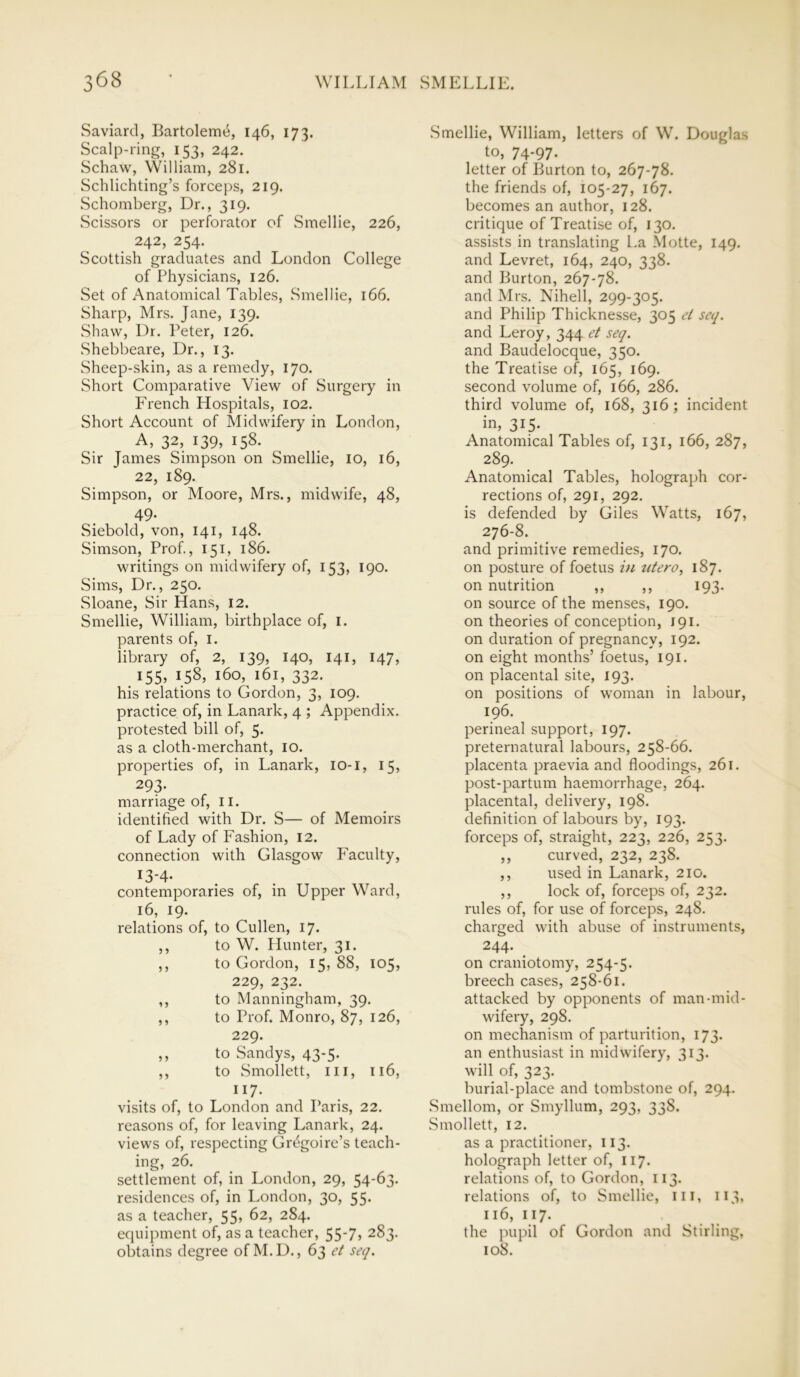 0 68 Saviard, Bartolemti, 146, 173. Scalp-ring, 153, 242. Schaw, William, 281. Schlichting’s forceps, 219. Schomberg, Dr., 319. Scissors or perforator of Smellie, 226, 242, 254. Scottish graduates and London College of Physicians, 126. Set of Anatomical Tables, Smellie, 166. Sharp, Mrs. Jane, 139. Shaw, Dr. Peter, 126. Shebbeare, Dr., 13. Sheep-skin, as a remedy, 170. Short Comparative View of Surgery in French Hospitals, 102. Short Account of Midwifery in London, A, 32, 139, 158. Sir James Simpson on Smellie, 10, 16, 22, 189. Simpson, or Moore, Mrs., midwife, 48, 49. Siebold, von, 141, 148. Simson, Prof., 151, 186. writings on midwifery of, 153, 190. Sims, Dr., 250. Sloane, Sir Hans, 12. Smellie, William, birthplace of, 1. parents of, 1. library of, 2, 139, 140, 141, 147, 155, 158, 160, 161, 332. his relations to Gordon, 3, 109. practice of, in Lanark, 4 ; Appendix, protested bill of, 5. as a cloth-merchant, 10. properties of, in Lanark, 10-1, 15, 293- marriage of, 11. identified with Dr. S— of Memoirs of Lady of Fashion, 12. connection with Glasgow Faculty, l3'4- contemporaries of, in Upper Ward, 16, 19. relations of, to Cullen, 17. ,, to W. Hunter, 31. ,, to Gordon, 15, 88, 105, 229, 232. ,, to Manningham, 39. ,, to Prof. Monro, 87, 126, 229. ,, to Sandys, 43-5. ,, to Smollett, ill, 116, 117. visits of, to London and Paris, 22. reasons of, for leaving Lanark, 24. views of, respecting Gr^goire’s teach- ing, 26. settlement of, in London, 29, 54-63. residences of, in London, 30, 55. as a teacher, 55, 62, 2S4. equipment of, as a teacher, 55-7, 283. obtains degree of M.D., 63 et seq. Smellie, William, letters of W. Douglas to, 74-97. letter of Burton to, 267-78. the friends of, 105-27, 167. becomes an author, 128. critique of Treatise of, 130. assists in translating La Motte, 149. and Levret, 164, 240, 338. and Burton, 267-78. and Mrs. Nihell, 299-305. and Philip Thicknesse, 305 et seq. and Leroy, 344 et seq. and Baudelocque, 350. the Treatise of, 165, 169. second volume of, 166, 286. third volume of, 168, 316; incident in, 315* Anatomical Tables of, 131, 166, 287, 289. Anatomical Tables, holograph cor- rections of, 291, 292. is defended by Giles Watts, 167, 276-8. and primitive remedies, 170. on posture of foetus in titero, 187. on nutrition ,, ,, 193. on source of the menses, 190. on theories of conception, 191. on duration of pregnancy, 192. on eight months’ foetus, 191. on placental site, 193. on positions of woman in labour, 196. perineal support, 197. preternatural labours, 258-66. placenta praevia and floodings, 261. post-partum haemorrhage, 264. placental, delivery, 198. definition of labours by, 193. forceps of, straight, 223, 226, 253. ,, curved, 232, 238. ,, used in Lanark, 210. ,, lock of, forceps of, 232. rules of, for use of forceps, 248. charged with abuse of instruments, 244. on craniotomy, 254-5. breech cases, 258-61. attacked by opponents of man-mid- wifery, 298. on mechanism of parturition, 173. an enthusiast in midwifery, 313. will of, 323. burial-place and tombstone of, 294. Smellom, or Smyllum, 293, 338. Smollett, 12. as a practitioner, 113. holograph letter of, 117. relations of, to Gordon, 113. relations of, to Smellie, ill, 113, 116, 117. the pupil of Gordon and Stirling, 108.