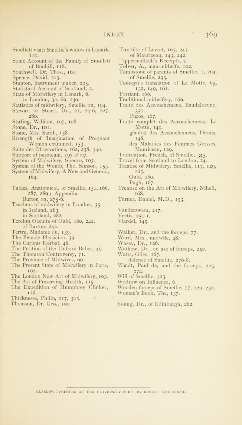 Smollett visits Smellie’s widow in Lanark, 110. Some Account of the Family of Smollett of Bonhill, 118. Southwell, Dr. Thos., 161. Spence, David, 103. Stanton, instrument maker, 225. Statistical Account of Scotland, 2. State of Midwifery in Lanark, 6. in London, 32, 69, 139. Statistics of midwifery, Smellie on, 194. Stewart or Stuart, Dr., 21, 24-6, 227, 280. Stirling, William, 107, 108. Stone, Dr., 101. Stone, Mrs. Sarah, 158. Strength of Imagination of Pregnant Women examined, 153. Suite des Observations, 162, 238, 340. Support of perineum, 197 et seq. System of Midwifery, Spence, 103. System of the Womb, The, Simson, 153. System of Midwifery, A New and General, 164. Tables, Anatomical, of Smellie, 131, 166, 287, 289 ; Appendix. Burton on, 275-6. Teachers of midwifery in London, 35. in Ireland, 283. in Scotland, 282. Terebra Occulta of Ould, 160, 242. of Burton, 242. Tertre, Madame du, 139. The Female Physician, 39. The Curious Herbal, 48. The Petition of the Unborn Babes, 49. The Thomson Controversy, 71. The Province of Mid wives, 99. The Present State of Midwifery in Paris, 102. The London New Art of Midwifery, 103. The Art of Preserving Health, 115. The Expedition of Humphrey Clinker, 116. Thicknesse, Philip, 117, 305. Thomson, Dr. Geo., 100. Tire-tete of Levret, 163, 241. of Mauriceau, 143, 242. Tippermalloch’s Receipts, 7. Tolver, A., man-midwife, 102. Tombstone of parents of Smellie, 1, 294. of Smellie, 295. Tomkyn’s translation of La Motte, 65, 132, 149, 161. Torriani, 166. Traditional midwifery, 169. Traite des Accouchemens, Baudelocque, 350- Puzos, 167. Traite complet des Accouchemens, La Motte, 149. general des Accouchemens, Dionis, 148. des Maladies des Femmes Grosses, Mauriceau, 129. Translation, French, of Smellie, 345. Travel from Scotland to London, 24. Treatise of Midwifery. Smellie, 117, 129, 165. Ould, 160. Pugh, 167. Treatise on the Art of Midwifery, Nihell, 168. Turner, Daniel, M.D., 153. Yanderswam, 217. Vectis, 250-1. Viardel, 145. Walker, Dr., and the forceps, 77. Ward, Mrs., midwife, 48. Wasey, Dr., 126. Wathew, Dr., on use of forceps, 250. Watts, Giles, 167. defence of Smellie, 276-8. Windt, Paul de, and the forceps, 223, 274- Will of Smellie, 323. Wodrow on Influenza, 6. Wooden forceps of Smellie, 77, 229, 230. Woman’s Book, The, 137. Young, Dr., of Edinburgh, 282. GLASGOW: PRINTED AT THE UNIVERSITY PRESS IIY ROBERT MACLKHOSE.-