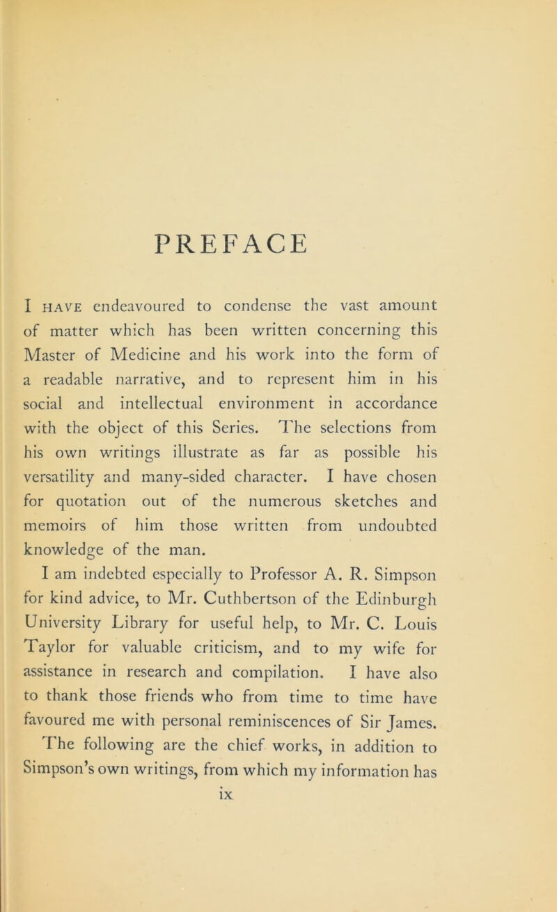 PREFACE I HAVE endeavoured to condense the vast amount of matter which has been written concerning this Master of Medicine and his work into the form of a readable narrative, and to represent him in his social and intellectual environment in accordance with the object of this Series. The selections from his own writings illustrate as far as possible his versatility and many-sided character. I have chosen for quotation out of the numerous sketches and memoirs of him those written from undoubted knowledge of the man. I am indebted especially to Professor A. R. Simpson for kind advice, to Mr. Cuthbertson of the Edinburgh University Library for useful help, to Mr. C. Louis Taylor for valuable criticism, and to my wife for assistance in research and compilation. I have also to thank those friends who from time to time have favoured me with personal reminiscences of Sir James. The following are the chief works, in addition to Simpson’s own writings, from which my information has