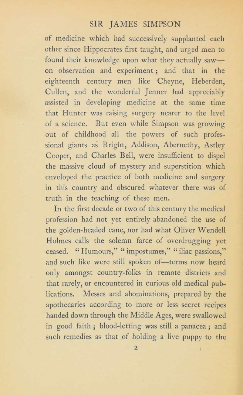 of medicine which had successively supplanted each other since Hippocrates first taught, and urged men to found their knowledge upon what they actually saw— on observation and experiment; and that in the eighteenth century men like Cheyne, Heberden, Cullen, and the wonderful Jenner had appreciably assisted in developing medicine at the same time that Hunter was raising surgery nearer to the level of a science. But even while Simpson was growing out of childhood all the powers of such profes- sional giants as Bright, Addison, Abernethy, Astley Cooper, and Charles Bell, were insufficient to dispel the massive cloud of mystery and superstition which enveloped the practice of both medicine and surgery in this country and obscured whatever there was of truth in the teaching of these men. In the first decade or two of this century the medical profession had not yet entirely abandoned the use of the golden-headed cane, nor had what Oliver Wendell Holmes calls the solemn farce of overdrugging yet ceased. “ Humours,” “ impostumes,” “ iliac passions,” and such like were still spoken of—terms now heard only amongst country-folks in remote districts and that rarely, or encountered in curious old medical pub- lications. Messes and abominations, prepared by the apothecaries according to more or less secret recipes handed down through the Middle Ages, were swallowed in good faith ; blood-letting was still a panacea ; and such remedies as that of holding a live puppy to the