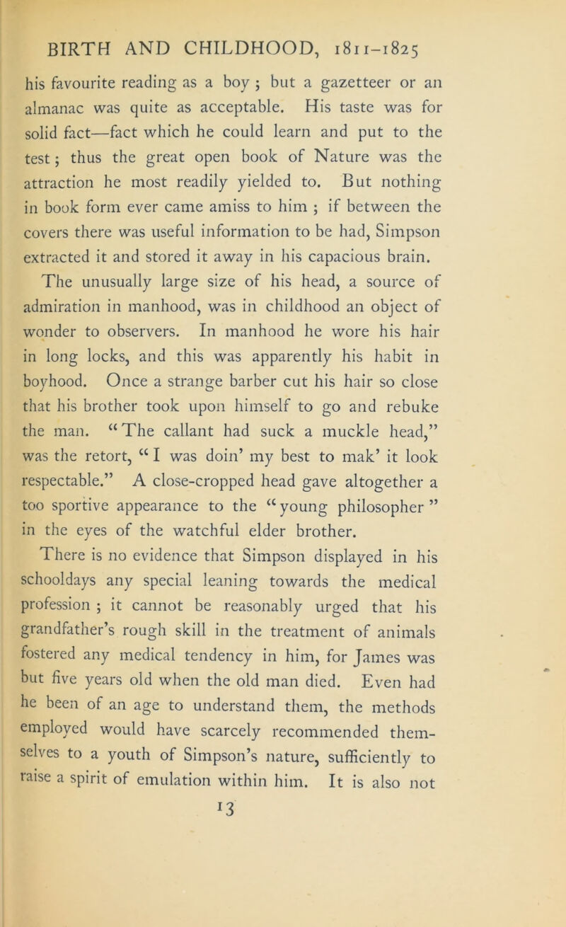 his favourite reading as a boy ; but a gazetteer or an almanac was quite as acceptable. His taste was for solid fact—fact which he could learn and put to the test; thus the great open book of Nature was the attraction he most readily yielded to. But nothing in book form ever came amiss to him ; if between the covers there was useful information to be had, Simpson extracted it and stored it away in his capacious brain. The unusually large size of his head, a source of admiration in manhood, was in childhood an object of wonder to observers. In manhood he wore his hair in long locks, and this was apparently his habit in boyhood. Once a strange barber cut his hair so close that his brother took upon himself to go and rebuke the man. “ The callant had suck a muckle head,” was the retort, “ I was doin’ my best to mak’ it look respectable.” A close-cropped head gave altogether a too sportive appearance to the “ young philosopher ” in the eyes of the watchful elder brother. There is no evidence that Simpson displayed in his schooldays any special leaning towards the medical profession ; it cannot be reasonably urged that his grandfather’s rough skill in the treatment of animals fostered any medical tendency in him, for James was but five years old when the old man died. Even had he been of an age to understand them, the methods employed would have scarcely recommended them- selves to a youth of Simpson’s nature, sufficiently to raise a spirit of emulation within him. It is also not